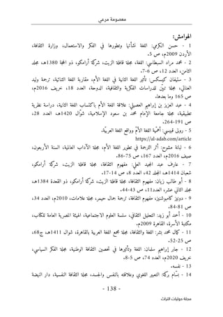 ‫مرعي‬ ‫معصومة‬
-
138
-
‫اﻟﺘﺮاث‬ ‫ﺣﻮﻟﻴﺎت‬ ‫ﻣﺠﻠﺔ‬
:‫الهوامش‬
1
-
‫ا‬ :‫الـكرمي‬ ‫حسن‬
،‫الثقافة‬ ‫وزارة‬ ،‫والاستعمال‬ ‫الفكر‬ ‫في‬ ‫وتطورها‬ ‫نشأتها‬ ‫للغة‬
‫الأردن‬
2009
‫ص‬ ،‫م‬
5
.
2
-
‫جة‬‫ح‬‫ال‬ ‫ذو‬ ،‫أرامكو‬ ‫كة‬
‫شر‬ ،‫الزيت‬ ‫قافلة‬ ‫جلة‬‫م‬ ،‫اللغة‬ :‫السبطاسي‬ ‫مراد‬ ‫محمد‬
1380
‫هـ‬
‫جلد‬‫م‬ ،
‫العدد‬ ،‫الثامن‬
12
‫ص‬ ،
6
-
7
.
3
-
‫تأ‬ :‫كيسكس‬ ‫ستيفان‬
‫الأم‬ ‫اللغة‬ ‫في‬ ‫الثانية‬ ‫اللغة‬ ‫ثير‬
،
‫الثنائ‬ ‫اللغة‬ ‫مقاربة‬
‫وليد‬ ‫ترجمة‬ ،‫ية‬
ّ ‫تبې‬ ‫جلة‬‫م‬ ،‫العناتي‬
،‫والثقافية‬ ‫ية‬‫الفكر‬ ‫للدراسات‬ ‫ن‬
،‫الدوحة‬
‫العدد‬
18
،
‫يف‬‫خر‬
2016
‫م‬
،
‫ص‬
165
‫بعدها‬ ‫وما‬
.
4
-
‫ية‬‫نظر‬ ‫دراسة‬ ،‫الثانية‬ ‫اللغة‬ ‫باكتساب‬ ‫الأم‬ ‫اللغة‬ ‫علاقة‬ :‫العصيلي‬ ‫إبراهيم‬ ‫بن‬ ‫العزيز‬ ‫عبد‬
‫ّال‬‫و‬‫ش‬ ،‫الإسلامية‬ ‫سعود‬ ‫بن‬ ‫محمد‬ ‫الإمام‬ ‫جامعة‬ ‫جلة‬‫م‬ ،‫تطبيقية‬
1420
‫هـ‬
‫العدد‬ ،
28
،
‫ص‬
191
-
264
.
5
-
.‫ّة‬‫ي‬‫العرب‬ ‫اللغة‬ ‫وواقع‬ ّ‫م‬‫الأ‬ ‫اللغة‬ ‫ّية‬‫أهم‬ :‫قبيسي‬ ‫رولى‬
https://al-adab.com/article
6
-
،‫الأربعون‬ ‫السنة‬ ،‫العالمية‬ ‫الآداب‬ ‫جلة‬‫م‬ ،‫الأم‬ ‫اللغة‬ ‫تطوير‬ ‫في‬ ‫الترجمة‬ ‫أثر‬ :‫مشوح‬ ‫لبانة‬
‫صيف‬
2016
‫م‬
‫العدد‬ ،
167
‫ص‬ ،
75
-
86
.
7
-
:‫العلي‬ ‫جيد‬‫م‬‫ال‬ ‫عبد‬ ‫عارف‬
،‫أرامكو‬ ‫كة‬
‫شر‬ ،‫الزيت‬ ‫قافلة‬ ‫جلة‬‫م‬ ،‫الثقافة‬ ‫مفهوم‬
‫شعبان‬
1414
‫هـ‬
‫جلد‬‫م‬‫ال‬ ،
42
‫العدد‬ ،
8
‫ص‬ ،
14
-
17
.
8
-
‫القعدة‬ ‫ذو‬ ،‫أرامكو‬ ‫كة‬
‫شر‬ ،‫الزيت‬ ‫قافلة‬ ‫جلة‬‫م‬ ،‫الثقافة‬ ‫مفهوم‬ :‫يان‬‫ز‬ ‫طالب‬ ‫أبو‬
1384
‫هـ‬
،
‫العدد‬ ،‫عشر‬ ‫الثاني‬ ‫جلد‬‫م‬
11
‫ص‬ ،
43
-
44
.
9
-
‫ح‬ ‫جمال‬ ‫ترجمة‬ ،‫الثقافة‬ ‫مفهوم‬ ،‫كامبوشنيز‬ ‫دونيز‬
،‫علامات‬ ‫جلة‬‫م‬ ،‫يمر‬
2010
‫العدد‬ ،‫م‬
34
،
‫ص‬
81
-
84
.
10
-
‫الاجتماع‬ ‫العلوم‬ ‫سلسة‬ ،‫الثقافي‬ ‫التحليل‬ :‫زيد‬ ‫أبو‬ ‫أحمد‬
‫للك‬ ‫العامة‬ ‫ية‬‫المصر‬ ‫الهيئة‬ ،‫ية‬
‫ت‬
،‫اب‬
‫القاهرة‬ ،‫الأسرة‬ ‫مكتبة‬
2009
.‫م‬
11
-
‫شوال‬ ،‫بالقاهرة‬ ‫العربية‬ ‫اللغة‬ ‫مجمع‬ ‫جلة‬‫م‬ ،‫والثقافة‬ ‫اللغة‬ :‫بشر‬ ‫محمد‬ ‫مال‬‫ك‬
1411
‫هـ‬
‫ج‬ ،
68
،
‫ص‬
25
-
52
.
12
-
،‫السياسي‬ ‫الفكر‬ ‫جلة‬‫م‬ ،‫الوطنية‬ ‫الثقافة‬ ‫حصين‬‫ت‬ ‫في‬ ‫وتأثيرها‬ ‫اللغة‬ :‫سلمان‬ ‫إبراهيم‬ ‫جابر‬
‫يف‬‫خر‬
2020
‫م‬
‫العدد‬ ،
74
‫ص‬ ،
5
-
8
.
13
-
.‫نفسه‬
14
-
‫النهضة‬ ‫دار‬ ،‫النفسية‬ ‫الثقافة‬ ‫جلة‬‫م‬ ،‫جسد‬‫ل‬‫وا‬ ‫بالنفس‬ ‫وعلاقته‬ ‫اللغوي‬ ‫التعبير‬ :‫كة‬
‫بر‬ ‫ّام‬‫س‬‫ب‬
 