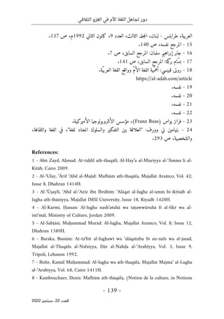 ‫الثقافي‬ ‫الغزو‬ ‫في‬ ‫األم‬ ‫اللغة‬ ‫تجاهل‬ ‫دور‬
-
139
-
‫اﻟﻌﺪد‬
22
‫ﺳﺒﺘﻤﺒﺮ‬ ،
2022
‫طرابلس‬ ،‫العربية‬
-
‫الثالث‬ ‫جلد‬‫م‬‫ال‬ ،‫لبنان‬
‫العدد‬ ،
9
‫الثاني‬ ‫كانون‬ ،
1992
‫ص‬ ،‫م‬
137
.
15
-
‫ص‬ ،‫نفسه‬ ‫المرجع‬
140
.
16
-
‫ص‬ ،‫السابق‬ ‫المرجع‬ :‫سلمان‬ ‫إبراهيم‬ ‫جابر‬
7
.
17
-
‫ص‬ ،‫السابق‬ ‫المرجع‬ :‫كة‬
‫بر‬ ‫ّام‬‫س‬‫ب‬
141
.
18
-
.‫ّة‬‫ي‬‫العرب‬ ‫اللغة‬ ‫وواقع‬ ّ‫م‬‫الأ‬ ‫اللغة‬ ‫ّية‬‫أهم‬ :‫قبيسي‬ ‫رولى‬
https://al-adab.com/article
19
-
.‫نفسه‬
20
-
.‫نفسه‬
21
-
.‫نفسه‬
22
-
.‫نفسه‬
23
-
‫بواس‬ ‫فرانز‬
)
Franz Boas
(
‫الأميركية‬ ‫الأنثروبولوجيا‬ ‫مؤسس‬ ،
.
24
-
،‫والثقافة‬ ‫اللغة‬ ‫في‬ ،"‫للغة‬ ‫المعتاد‬ ‫والسلوك‬ ‫التفكير‬ ‫بين‬ ‫"العلاقة‬ :‫وورف‬ ‫لي‬ ‫بنيامين‬
‫ص‬ ،‫والشخصية‬
293
.
References:
1 - Abū Zayd, Aḥmad: At-taḥlīl ath-thaqāfī, Al-Hay’a al-Miṣriyya al-‘Āmma li al-
Kitāb, Cairo 2009.
2 - Al-‘Ulay, ‘Ārif ‘Abd al-Majīd: Mafhūm ath-thaqāfa, Majallat Aramco, Vol. 42;
Issue 8, Dhahran 1414H.
3 - Al-‘Ūṣaylī, ‘Abd al-‘Azīz ibn Ibrāhīm: ‘Alāqat al-lugha al-umm bi-iktisāb al-
lugha ath-thāniyya, Majallat IMSI University, Issue 18, Riyadh 1420H.
4 - Al-Karmī, Ḥassan: Al-lugha nash’atuhā wa taṭawwūruhā fī al-fikr wa al-
isti‘māl, Ministry of Culture, Jordan 2009.
5 - Al-Sabṭāsī, Muḥammad Murād: Al-lugha, Majallat Aramco, Vol. 8; Issue 12,
Dhahran 1380H.
6 - Baraka, Bassām: At-ta‘bīr al-lughawī wa ‘alāqatuhu bi an-nafs wa al-jasad,
Majallat al-Thaqāfa al-Nafsiyya, Dār al-Nahḍa al-‘Arabiyya, Vol. 3, Issue 9,
Tripoli, Lebanon 1992.
7 - Bishr, Kamāl Muḥammad: Al-lugha wa ath-thaqāfa, Majallat Majma‘ al-Lugha
al-‘Arabiyya, Vol. 68, Cairo 1411H.
8 - Kambouchner, Denis: Mafhūm ath-thaqāfa, (Notion de la culture, in Notions
 