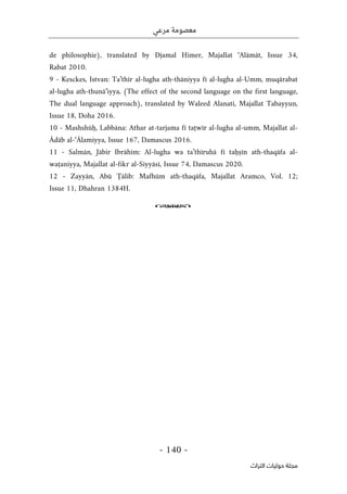 ‫مرعي‬ ‫معصومة‬
-
140
-
‫اﻟﺘﺮاث‬ ‫ﺣﻮﻟﻴﺎت‬ ‫ﻣﺠﻠﺔ‬
de philosophie), translated by Djamal Himer, Majallat ‘Alāmāt, Issue 34,
Rabat 2010.
9 - Kesckes, Istvan: Ta’thīr al-lugha ath-thāniyya fī al-lugha al-Umm, muqārabat
al-lugha ath-thunā’iyya, (The effect of the second language on the first language,
The dual language approach), translated by Waleed Alanati, Majallat Tabayyun,
Issue 18, Doha 2016.
10 - Mashshūḥ, Labbāna: Athar at-tarjama fī taṭwīr al-lugha al-umm, Majallat al-
Ādāb al-‘Ālamiyya, Issue 167, Damascus 2016.
11 - Salmān, Jābir Ibrāhīm: Al-lugha wa ta’thīruhā fī taḥṣīn ath-thaqāfa al-
waṭaniyya, Majallat al-fikr al-Siyyāsī, Issue 74, Damascus 2020.
12 - Zayyān, Abū Ţālib: Mafhūm ath-thaqāfa, Majallat Aramco, Vol. 12;
Issue 11, Dhahran 1384H.
o
 