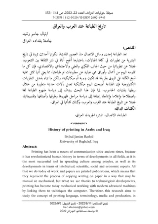 ‫العدد‬ ،‫التراث‬ ‫حوليات‬ ‫مجلة‬
22
،
2022
‫ص‬ ،
141
-
153
P-ISSN 1112-5020 / E-ISSN 2602-6945
:‫اﻻﺳﺘﻼم‬ ‫ﺗﺎرﻳﺦ‬
1
1
/
8
/
2022
-
:‫اﻟﻘﺒﻮل‬ ‫ﺗﺎرﻳﺦ‬
2
/
9
/
2022
bar.alaman@yahoo.com
©
‫الجزائر‬ ،‫مستغانم‬ ‫جامعة‬
2022
‫الطباعة‬ ‫تاريخ‬
‫والعراق‬ ‫العرب‬ ‫عند‬
‫رشيد‬ ‫جاسم‬ ‫ابتهال‬
‫العراق‬ ،‫بغداد‬ ‫جامعة‬
‫ال‬
:‫ملخص‬
‫الطباعة‬ ‫تعد‬
‫إ‬
‫الاتصال‬ ‫وسائل‬ ‫حدى‬
‫منذ‬
‫العصور‬
‫القديمة‬
‫أحدث‬ ‫لـكونها‬ ،
‫ت‬
‫تاريخ‬ ‫في‬ ‫ثورة‬
،‫جالات‬‫م‬‫ال‬ ‫كافة‬ ‫في‬ ‫تطورات‬ ‫من‬ ‫ية‬‫البشر‬
‫ب‬
‫اعتبارها‬
‫أ‬
،‫الشعوب‬ ‫بين‬ ‫الثقافة‬ ‫نشر‬ ‫في‬ ‫أداة‬ ‫جح‬‫ن‬
‫تطوراتها‬ ‫عن‬ ‫فضلا‬
‫م‬
‫حيث‬ ‫ن‬
.‫والاقتصادي‬ ‫والاجتماعي‬ ‫والعلمي‬ ‫الفكري‬ ‫جانب‬‫ل‬‫ا‬
‫فإ‬
‫ن‬
‫ما‬ ‫كل‬
‫من‬ ‫اليوم‬ ‫نمارسه‬
‫أ‬
‫و‬ ‫عمال‬
‫أو‬
‫يعن‬ ‫مما‬ ،‫طباعتها‬ ‫تم‬ ‫مطبوعات‬ ‫عن‬ ‫عبارة‬ ‫هي‬ ‫راق‬
‫ي‬
‫أ‬
‫عملية‬ ‫تمثل‬ ‫نها‬
‫نسخ‬
‫الكتابة‬
‫الورق‬ ‫على‬
‫ية‬‫يدو‬ ‫تكون‬ ‫قد‬ ‫يقة‬‫بطر‬
‫أو‬
،‫ميكانيكية‬
‫التطورات‬ ‫بفضل‬ ‫نراه‬ ‫ما‬ ‫ولـكن‬
‫ف‬ ‫التكنولوجية‬
‫إ‬
‫ن‬
‫ال‬
‫أ‬ ‫طباعة‬
‫اليوم‬ ‫صبحت‬
‫ميكانيكية‬
‫تعمل‬
‫بآلات‬
‫خلال‬ ‫من‬ ‫متطورة‬ ‫حديثة‬
‫حاسوب‬‫ل‬‫ا‬ ‫بتقنيات‬ ‫ربطها‬
.
‫لذا‬
‫ف‬
‫إ‬
‫يهدف‬ ‫البحث‬ ‫هذا‬ ‫ن‬
‫إلى‬
‫لغة‬ ‫الطباعة‬ ‫مفهوم‬ ‫دراسة‬
‫و‬ ‫واصطلاحا‬
‫إ‬
‫و‬ ‫علاما‬
‫إ‬
،‫نتاجا‬
‫إضافة‬
‫إلى‬
‫وطرق‬ ‫ظهورها‬ ‫مراحل‬ ‫دراسة‬
‫ها‬
‫و‬
‫أ‬
‫صنافها‬
،‫وتقسيماتها‬
‫فضلا‬
،‫والعرب‬ ‫الغرب‬ ‫عند‬ ‫الطباعة‬ ‫خ‬‫ي‬‫تار‬ ‫عن‬
‫كذلك‬
‫و‬
‫نشأتها‬
‫العراق‬ ‫في‬
.
‫الدالة‬ ‫الكلمات‬
:
‫ال‬
،‫طباعة‬
‫الاتصال‬
،
،‫النشر‬
،‫جريدة‬‫ل‬‫ا‬
.‫العراق‬
o
History of printing in Arabs and Iraq
Ibtihal Jassim Rashid
University of Baghdad, Iraq
Abstract:
Printing has been a means of communication since ancient times, because
it has revolutionized human history in terms of developments in all fields, as it is
the most successful tool in spreading culture among peoples, as well as its
developments in terms of intellectual, scientific, social and economic aspects. All
that we do today of work and papers are printed publications, which means that
they represent the process of copying writing on paper in a way that may be
manual or mechanical, but what we see thanks to technological developments,
printing has become today mechanical working with modern advanced machines
by linking them to techniques the computer. Therefore, this research aims to
study the concept of printing language, terminology, media and production, in
 