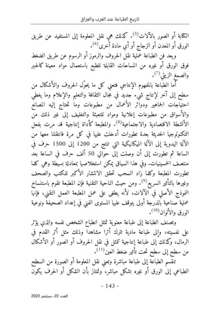 ‫والعراق‬ ‫العرب‬ ‫عند‬ ‫الطباعة‬ ‫تاريخ‬
-
143
-
‫اﻟﻌﺪد‬
22
‫ﺳﺒﺘﻤﺒﺮ‬ ،
2022
‫الكتابة‬
‫أو‬
‫بالآلات‬ ‫الصور‬
)
5
(
.
‫كذلك‬
‫ه‬
‫ي‬
‫المعلومة‬ ‫نقل‬
‫إ‬
‫يق‬‫طر‬ ‫عن‬ ‫المستفيد‬ ‫لى‬
‫الورق‬
‫أو‬
‫المعدن‬
‫أو‬
‫الزجاج‬
‫أو‬
‫أ‬
‫مادة‬ ‫ي‬
‫أخرى‬
)
6
(
.
‫يعد‬‫و‬
‫الطباعة‬ ‫فن‬
‫والرموز‬ ‫حروف‬‫ل‬‫ا‬ ‫نقل‬ ‫عملية‬
‫أو‬
‫الضغط‬ ‫يق‬‫طر‬ ‫عن‬ ‫الرسوم‬
‫الورق‬ ‫فوق‬
‫أو‬
‫ا‬ ‫المساحات‬ ‫من‬ ‫غيره‬
‫ـبر‬‫ح‬‫ل‬‫كا‬ ‫معينة‬ ‫مواد‬ ‫باستعمال‬ ‫للطبع‬ ‫لقابلة‬
‫والصمغ‬
‫الزيتي‬
)
7
(
.
‫أ‬
‫ب‬ ‫الطباعة‬ ‫ما‬
‫ال‬
‫ال‬ ‫مفهوم‬
‫إ‬
‫نتاجي‬
‫ف‬
ّ‫و‬‫ح‬‫ي‬ ‫ما‬ ‫كل‬ ‫تعني‬
‫وال‬ ‫حروف‬‫ل‬‫ا‬ ‫ل‬
‫أ‬
‫من‬ ‫شكال‬
‫سطح‬
‫إ‬
‫لى‬
‫آ‬
‫خر‬
‫لإنتاج‬
‫جال‬‫م‬ ‫في‬ ‫جديد‬ ‫شيء‬
‫والتعليم‬ ‫الثقافة‬
‫وال‬
‫إ‬
‫يغطي‬ ‫وما‬ ‫علام‬
‫ال‬ ‫ودوائر‬ ‫جماهير‬‫ل‬‫ا‬ ‫احتياجات‬
‫أ‬
‫حتاج‬‫ت‬ ‫وما‬ ‫مطبوعات‬ ‫من‬ ‫عمال‬
‫إ‬
‫ا‬ ‫ليه‬
‫لمصانع‬
‫مطبوعات‬ ‫من‬ ‫والأسواق‬
‫إ‬
‫والتغليف‬ ‫للتعبئة‬ ‫ومواد‬ ‫علانية‬
‫إ‬
‫من‬ ‫ذلك‬ ‫غير‬ ‫لى‬
‫ال‬
‫أ‬
‫الاقتصادية‬ ‫نشطة‬
‫والاجتماعية‬
)
8
(
.
‫كأداة‬ ‫والمطبعة‬
‫إ‬
‫بفعل‬ ‫مرت‬ ‫قد‬ ‫نتاجية‬
‫تطورات‬ ‫بعدة‬ ‫حديثة‬‫ل‬‫ا‬ ‫التكنولوجيا‬
‫أ‬
‫من‬ ‫معها‬ ‫فانتقلنا‬ ‫مرة‬ ‫كل‬ ‫في‬ ‫عليها‬ ‫دخلت‬
‫ال‬
‫آ‬
‫ية‬‫اليدو‬ ‫لة‬
‫إ‬
‫ال‬ ‫لى‬
‫آ‬
‫ت‬ ‫التي‬ ‫الميكانيكية‬ ‫لة‬
‫من‬ ‫نتج‬
1200
‫إ‬
‫لى‬
1500
‫في‬ ‫حرف‬
‫تطورت‬ ‫ثم‬ ‫الساعة‬
‫إ‬
‫لى‬
‫أ‬
‫وصلت‬ ‫ن‬
‫إ‬
‫ل‬
‫حوالي‬ ‫ى‬
50
‫أ‬
‫بعد‬ ‫الساعة‬ ‫في‬ ‫حرف‬ ‫لف‬
‫خمسين‬‫ل‬‫ا‬ ‫منتصف‬
‫ي‬
‫ات‬
.
‫كلما‬ ‫وهي‬ ‫بسيطة‬ ‫بمعادلة‬ ‫استخلاصها‬ ‫يمكن‬ ‫السياق‬ ‫هذا‬ ‫وفي‬
‫ال‬ ‫الانتشار‬ ‫حقق‬‫ت‬ ‫السحب‬ ‫زاد‬ ‫وكلما‬ ‫المطبعة‬ ‫تطورت‬
‫أ‬
‫والصحف‬ ‫للـكتب‬ ‫كبر‬
‫يع‬‫السر‬ ‫بالتأثير‬ ‫وغيرها‬
)
9
(
.
‫ومن‬
‫ف‬ ‫التقنية‬ ‫الناحية‬ ‫حيث‬
‫إ‬
‫باستنساخ‬ ‫تقوم‬ ‫المطبعة‬ ‫ن‬
‫ال‬ ‫النموذج‬
‫أ‬
‫ال‬ ‫في‬ ‫صلي‬
‫آلا‬
‫ت‬
،
‫يط‬ ‫لأنه‬
‫التقني‬ ‫العمل‬ ‫المطبعة‬ ‫عمل‬ ‫على‬ ‫غى‬
،
‫ف‬
‫إ‬
‫نها‬
‫ب‬ ‫صناعية‬ ‫عملية‬
‫ال‬
‫درجة‬
‫أو‬
‫في‬ ‫الفني‬ ‫المستوى‬ ‫عليها‬ ‫يتوقف‬ ‫لى‬
‫إ‬
‫الصحيفة‬ ‫عداد‬
‫و‬
‫نوعية‬
‫والألوان‬ ‫الورق‬
)
10
(
.
‫الطباعة‬ ‫وتصنف‬
‫إلى‬
‫انطبا‬ ‫تمثل‬ ‫ية‬‫معنو‬ ‫طباعة‬
‫يؤثر‬ ‫والذي‬ ‫نفسه‬ ‫الشخص‬ ‫ع‬
‫و‬ ،‫نفسيته‬ ‫على‬
‫إلى‬
‫تترك‬ ‫مادية‬ ‫طباعة‬
‫أ‬
‫مثل‬ ‫وذلك‬ ‫مشاهدا‬ ‫ثرا‬
‫أ‬
‫في‬ ‫القدم‬ ‫ثر‬
‫كذلك‬
‫و‬ ،‫الرمال‬
‫إلى‬
‫طباعة‬
‫إ‬
‫نتاجية‬
‫في‬ ‫تتمثل‬
‫حروف‬‫ل‬‫ا‬ ‫نقل‬
‫أو‬
‫الصور‬
‫أو‬
‫ال‬
‫أ‬
‫شكال‬
‫سطح‬ ‫من‬
‫إلى‬
‫العين‬ ‫ضغط‬ ‫تأثير‬ ‫حت‬‫ت‬ ‫سطح‬
)
11
(
.
‫ت‬
‫ن‬
‫الطباعة‬ ‫قسم‬
‫إلى‬
‫وتعن‬ ‫مباشرة‬ ‫طباعة‬
‫ي‬
‫المعلومة‬ ‫نقل‬
‫أو‬
‫السطح‬ ‫من‬ ‫الصورة‬
‫الطباعي‬
‫إلى‬
‫الورق‬
‫أو‬
‫بشكل‬ ‫غيره‬
‫وتمتاز‬ ،‫مباشر‬
‫ب‬
‫أ‬
‫الشكل‬ ‫ن‬
‫أو‬
‫يكون‬ ‫حرف‬‫ل‬‫ا‬
 