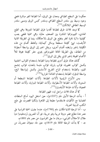 ‫رشيد‬ ‫جاسم‬ ‫ابتهال‬
-
144
-
‫اﻟﺘﺮاث‬ ‫ﺣﻮﻟﻴﺎت‬ ‫ﻣﺠﻠﺔ‬
،‫الورق‬ ‫على‬ ‫ومعدل‬ ‫الطباعي‬ ‫السطح‬ ‫على‬ ‫معكوسا‬
‫أ‬
‫مباشرة‬ ‫الغير‬ ‫الطباعة‬ ‫ما‬
‫ف‬
‫تعني‬
‫سلندر‬ ‫ويسمى‬ ‫الورق‬ ‫كبس‬ ‫وسلندر‬ ‫الطباعي‬ ‫السطح‬ ‫سلندر‬ ‫بين‬ ‫وسيط‬ ‫وجود‬
‫البلانكت‬ ‫المطاطي‬ ‫الوسيط‬
)
12
(
.
‫ت‬ ‫ما‬‫ك‬
‫طرق‬ ‫ثلاث‬ ‫وجد‬
‫للطباعة‬
‫أقدمها‬
‫الطبع‬ ‫وهي‬ ‫المعروفة‬ ‫الطباعة‬ ‫طرق‬
‫التيبوجرافيا‬ ،‫العادي‬
‫الصحف‬ ‫بين‬ ‫المنتشرة‬
‫وهي‬ ،‫حاليا‬
‫تقضي‬ ‫عملية‬
‫ب‬
‫صب‬
‫كليش‬
‫ي‬
‫الورق‬ ‫على‬ ‫وتطبع‬ ‫حفر‬‫ت‬ ‫نافرة‬ ‫دائرة‬ ‫ة‬
‫بينما‬ ،‫بالاحتكاك‬
‫في‬
‫ال‬
‫يقة‬‫طر‬
‫الثانية‬
‫ال‬
‫أو‬
‫تهيئ‬ ،‫فست‬
‫بوسائل‬ ‫مسطحة‬ ‫كليشة‬
‫حتفظ‬‫ت‬‫و‬ ،‫كيمائية‬
‫أ‬
‫قسام‬
‫هذه‬ ‫من‬
‫وترفضه‬ ‫ـبر‬‫ح‬‫ل‬‫با‬ ‫الكليشة‬
‫أ‬
‫قسام‬
‫وينقل‬ ،‫أخرى‬
‫ـبر‬‫ح‬‫ل‬‫ا‬
‫إلى‬
‫بواسطة‬ ‫الورق‬
‫أسطوانة‬
‫من‬
،‫المطاط‬
‫و‬
‫في‬
‫تمل‬ ‫جوفة‬‫م‬ ‫كليشة‬ ‫حفر‬ ‫جري‬‫ي‬ ‫الهليوجرافور‬ ‫الثالثة‬ ‫يقة‬‫الطر‬
‫أ‬
‫ينقل‬ ‫الذي‬ ‫ـبر‬‫ح‬‫ل‬‫با‬ ‫جوفة‬‫م‬‫ال‬ ‫الأقسام‬
‫إلى‬
‫الورق‬
)
13
(
.
‫ال‬ ‫القوالب‬ ‫باستخدام‬ ‫الطباعة‬ ‫ومنها‬ ‫للطباعة‬ ‫أخرى‬ ‫طرق‬ ‫هناك‬ ‫كذلك‬
‫خشبية‬
‫وتشمل‬
"
‫قوالب‬
‫قوالب‬ ،‫حفورة‬‫م‬
‫قوالب‬ ،‫بارزة‬
‫ملبسة‬
‫قوالب‬ ،‫بالمعدن‬
‫بمشمع‬
‫والطباعة‬ ،‫اللينو‬
‫ال‬ ‫يغ‬‫التفر‬ ‫الواح‬ ‫باستخدام‬
‫أ‬
‫)بواسطة‬ ‫وتشمل‬ ‫ستنسل‬
،‫البخ‬
‫بواسطة‬
‫الدق‬
‫الطباعة‬ ،(
‫الشاشة‬ ‫باستخدام‬
‫ية‬‫حرار‬‫ل‬‫ا‬
"
)
14
(
.
‫ل‬ ‫الرئيسية‬ ‫الأنواع‬ ‫ومن‬
‫آ‬
) :‫الطباعة‬ ‫لات‬
‫آ‬
‫المسطحة‬ ‫الطباعة‬ ‫لات‬
‫أو‬
،‫ية‬‫المستو‬
‫و‬
‫آ‬
‫ال‬ ‫الطباعة‬ ‫لات‬
‫أ‬
،‫سطوانية‬
‫و‬
‫آ‬
،‫الدوارة‬ ‫الطباعة‬ ‫لات‬
‫و‬
‫آ‬
‫الطباعة‬ ‫لات‬
،‫الهجينة‬
‫و‬
‫آ‬
‫ال‬ ‫طباعة‬ ‫لات‬
‫أ‬
(‫وفست‬
)
15
(
.
‫ما‬‫ك‬
‫أ‬
‫ثلاث‬ ‫هناك‬ ‫ن‬
‫ظهور‬ ‫لبدء‬ ‫مراحل‬
:‫الطباعة‬
‫أ‬
-
‫بدأت‬
) ‫عام‬ ‫الأولى‬ ‫المرحلة‬
1557
‫م‬
‫حين‬ ،(
‫السلطات‬ ‫تسامح‬ ‫اليهود‬ ‫استغل‬
‫الأقليات‬ ‫مع‬ ‫العثمانية‬
‫مطبعة‬ ‫فاستقدموا‬
‫إلى‬
‫طبع‬ ‫على‬ ‫اقتصرت‬ ‫ولـكنها‬ ‫القاهرة‬
.‫ية‬‫العبر‬ ‫الدينية‬ ‫الـكتب‬
‫ب‬
-
‫أ‬
‫الثانية‬ ‫المرحلة‬ ‫ما‬
‫فكانت‬
) ‫عام‬
1798
‫م‬
(
،
‫عندما‬
‫على‬ ‫الفرنسية‬ ‫حملة‬‫ل‬‫ا‬ ‫جلبت‬
‫وغير‬ ‫عربية‬ ‫حروفا‬ ‫تضم‬ ‫مطابع‬ ‫عدة‬ ‫مصر‬
‫غير‬ ،‫عربية‬
‫أ‬
‫يستفيدوا‬ ‫لم‬ ‫يين‬‫المصر‬ ‫ن‬
‫منها‬
‫الاحتلال‬ ‫خلال‬
‫سرعان‬ ،‫الفرنسي‬
‫جل‬ ‫ما‬
‫الفرنسيون‬ ‫ى‬
‫عن‬
‫م‬
‫عام‬ ‫صر‬
1801
‫م‬
.
‫جـ‬
-
‫عام‬ ‫الثالثة‬ ‫المرحلة‬ ‫بدأت‬ ‫ما‬‫ك‬
1819
‫م‬
‫من‬ ‫يان‬‫مصر‬ ‫مبعوثان‬ ‫عاد‬ ‫حين‬ ،
 