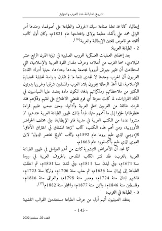 ‫والعراق‬ ‫العرب‬ ‫عند‬ ‫الطباعة‬ ‫تاريخ‬
-
145
-
‫اﻟﻌﺪد‬
22
‫ﺳﺒﺘﻤﺒﺮ‬ ،
2022
،‫إيطاليا‬
‫كانا‬
‫على‬ ‫والطباعة‬ ‫حروف‬‫ل‬‫ا‬ ‫سبك‬ ‫صناعة‬ ‫تعلما‬ ‫قد‬
‫أ‬
‫وعندها‬ ،‫صولهما‬
‫أ‬
‫مر‬
‫عام‬ ‫وافتتاحها‬ ‫بولاق‬ ‫مطبعة‬ ‫بأنشاء‬ ‫علي‬ ‫محمد‬ ‫الوالي‬
1821
‫م‬
‫وكان‬ ،
‫أو‬
‫كتاب‬ ‫ل‬
‫أ‬
‫الإيطالية‬ ‫للغتين‬ ‫قاموس‬ ‫هو‬ ‫جته‬‫ت‬‫ن‬
‫والعربية‬
)
16
(
.
2
-
‫العرب‬ ‫الطباعة‬
‫ية‬
:
‫بعد‬
‫إ‬
‫حروب‬‫ل‬‫ل‬ ‫ية‬‫العسكر‬ ‫العمليات‬ ‫خفاق‬
‫الصليبية‬
‫عشر‬ ‫الرابع‬ ‫القرن‬ ‫نهاية‬ ‫في‬
‫ال‬
،‫ميلادي‬
‫مقدار‬ ‫وعرف‬ ‫أحلامه‬ ‫من‬ ‫الغرب‬ ‫حا‬‫ص‬
،‫والإسلامية‬ ‫العربية‬ ‫القوة‬
‫التي‬
‫استطاعت‬
‫أ‬
،‫وعتادها‬ ‫بعددها‬ ‫جتمعة‬‫م‬ ‫أوروبا‬ ‫جيوش‬ ‫تقهر‬ ‫ن‬
‫حينها‬
‫أ‬
‫القادة‬ ‫درك‬
‫الغربيون‬
‫أ‬
‫لا‬ ‫وحدها‬ ‫حرب‬‫ل‬‫ا‬ ‫ن‬
‫جد‬‫ت‬
‫نفعا‬ ‫ي‬
‫حضارة‬‫ل‬‫ل‬ ‫حليلية‬‫ت‬ ‫بدراسة‬ ‫تقترن‬ ‫لم‬ ‫ما‬
،‫الإسلامية‬
‫لذا‬
‫أ‬
‫يدونون‬ ‫وغربيها‬ ‫شرقيها‬ ‫والمسلمين‬ ‫العرب‬ ‫بلاد‬ ‫جوبون‬‫ي‬ ‫الرحالة‬ ‫خذ‬
،‫بدقة‬ ‫كراتهم‬
‫ومذ‬ ‫ملاحظاتهم‬ ‫من‬ ‫الـكثير‬
‫في‬ ‫السياسيون‬ ‫عليها‬ ‫يعتمد‬ ‫مادة‬ ‫لتكون‬
،‫القرارات‬ ‫خاذ‬‫ت‬‫ا‬
‫كانت‬ ‫لما‬
‫تقتضي‬ ‫قوم‬ ‫أي‬ ‫معرفة‬
‫فقد‬ ‫وفكرهم‬ ‫لغتهم‬ ‫على‬ ‫الاطلاع‬
‫و‬ ‫العربية‬ ‫لتعلم‬ ‫الغربيېن‬ ‫من‬ ‫طائفة‬ ‫نفرت‬
‫آ‬
،‫دابها‬
‫قراءة‬ ‫عليهم‬ ‫صعب‬ ‫وحين‬
‫خطوطاتها‬‫م‬
‫جؤوا‬‫ل‬
‫إلى‬
‫ما‬
‫أ‬
،‫منها‬ ‫همهم‬
‫فبد‬
‫أ‬
،‫عندهم‬ ‫العربية‬ ‫الطباعة‬ ‫ظهور‬ ‫بذلك‬
‘
‫ذ‬
‫العربية‬ ‫الـكتب‬ ‫من‬ ‫عددا‬ ‫مشروا‬
،‫الإيطالية‬ ‫فانو‬ ‫مدينة‬ ‫في‬
‫و‬
‫حواضر‬‫ل‬‫ا‬ ‫ختلف‬‫م‬ ‫في‬
‫الأوروبية‬
‫وم‬ ،
‫كتاب‬ ،‫الـكتب‬ ‫هذه‬ ‫أهم‬ ‫ن‬
"
‫ال‬ ‫اختراق‬ ‫في‬ ‫المشتاق‬ ‫نزهة‬
‫آ‬
‫فاق‬
"
‫ل‬
‫ل‬
‫إ‬
‫دريسي‬
‫طبع‬ ‫الذي‬
‫عام‬ ‫بروما‬
1592
‫م‬
،
‫وكتاب‬
"
‫الدول‬ ‫ختصر‬‫م‬ ‫تاريخ‬
‫ل‬ "
‫ابن‬
‫العبري‬
‫طبع‬ ‫الذي‬
‫عام‬ ‫بأكسفورد‬
1663
.‫م‬
‫جد‬‫ن‬ ‫ما‬‫ك‬
‫أ‬
‫من‬ ‫كانت‬‫ية‬‫التبشير‬ ‫الأغراض‬ ‫ن‬
‫العوامل‬ ‫أهم‬
‫الطباعة‬ ‫ظهور‬ ‫في‬
،‫بالغرب‬ ‫العربية‬
‫المق‬ ‫الكتاب‬ ‫نشر‬ ‫فقد‬
‫العربي‬ ‫حروف‬‫ل‬‫با‬ ‫دس‬
‫ة‬
‫روما‬ ‫في‬
‫سنة‬
1671
‫م‬
،
‫سنة‬ ‫ليدن‬ ‫وفي‬
1811
‫م‬
،
‫سنة‬ ‫لندن‬ ‫وفي‬
1831
،‫م‬
‫انتقلت‬ ‫ثم‬
‫الطباعة‬
‫إلى‬
‫إ‬
‫سنة‬ ‫يران‬
1636
‫م‬
،
‫سنة‬ ‫حلب‬ ‫ثم‬
1706
‫م‬
،
‫سنة‬ ‫وتركيا‬
1723
‫م‬
،
‫سنة‬ ‫لبنان‬ ‫فالشوير‬
1724
‫م‬
،
‫و‬
‫مصر‬
‫سنة‬
1798
‫م‬
،
‫و‬
‫العراق‬
‫سنة‬
1816
‫م‬
،
‫و‬
‫فلسطين‬
‫سنة‬
1846
‫م‬
،
‫و‬
‫اليمن‬
‫سنة‬
1877
‫م‬
،
‫و‬
‫جا‬‫ح‬‫ال‬
‫ز‬
‫سنة‬
1882
‫م‬
)
17
(
.
3
-
:‫الغرب‬ ‫في‬ ‫الطباعة‬
‫الصيني‬ ‫يعتقد‬
‫و‬
‫ن‬
‫أ‬
‫نهم‬
‫أو‬
‫خشبية‬‫ل‬‫ا‬ ‫القوالب‬ ‫مستخدمين‬ ‫الطباعة‬ ‫عرف‬ ‫من‬ ‫ل‬
 