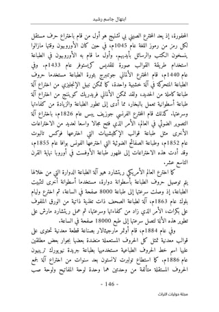 ‫رشيد‬ ‫جاسم‬ ‫ابتهال‬
-
146
-
‫اﻟﺘﺮاث‬ ‫ﺣﻮﻟﻴﺎت‬ ‫ﻣﺠﻠﺔ‬
،‫حفورة‬‫م‬‫ال‬
‫إ‬
‫هو‬ ‫تشنيج‬ ‫بي‬ ‫الصيني‬ ‫خترع‬‫م‬‫ال‬ ‫يعد‬ ‫ذ‬
‫أو‬
‫مستقل‬ ‫حرف‬ ‫باختراع‬ ‫قام‬ ‫من‬ ‫ل‬
‫عام‬ ‫اللغة‬ ‫رموز‬ ‫من‬ ‫رمز‬ ‫لكل‬
1045
‫م‬
‫الأور‬ ‫كان‬ ‫حين‬ ‫في‬ ،
‫و‬
‫مازالوا‬ ‫وقتها‬ ‫بيون‬
‫الـكت‬ ‫ينسخون‬
‫ب‬
‫بأيديهم‬ ‫والرسائل‬
.
‫قام‬ ‫ما‬ ‫وأول‬
‫ب‬
‫ه‬
‫الأور‬
‫و‬
‫بيون‬
‫الطباعة‬ ‫في‬
‫استخدام‬
‫عام‬ ‫كريستوفر‬ ‫للقديس‬ ‫صورة‬ ‫القوالب‬ ‫يقة‬‫طر‬
1433
‫م‬
.
‫وفي‬
‫عام‬
1440
‫م‬
،
‫حروف‬ ‫مستخدما‬ ‫الطباعة‬ ‫بثورة‬ ‫جوتنبرج‬ ‫الألماني‬ ‫خترع‬‫م‬‫ال‬ ‫قام‬
‫في‬ ‫كة‬
‫المتحر‬ ‫الطباعة‬
‫آ‬
،‫واحدة‬ ‫خشبية‬ ‫لة‬
‫اختراع‬ ‫من‬ ‫جليزي‬‫ن‬‫الإ‬ ‫نبيل‬ ‫تمكن‬ ‫ما‬‫ك‬
‫آ‬
‫لة‬
،‫حديد‬‫ل‬‫ا‬ ‫من‬ ‫كاملة‬‫طباعة‬
‫كويننج‬ ‫يك‬‫فريدر‬ ‫الألماني‬ ‫تمكن‬ ‫ولقد‬
‫اختراع‬ ‫من‬
‫آ‬
‫ل‬
‫ة‬
‫طباعة‬
‫أ‬
‫أدى‬ ‫مما‬ ،‫بالبخار‬ ‫تعمل‬ ‫سطوانية‬
‫إلى‬
‫كفاءتها‬ ‫من‬ ‫يادة‬‫والز‬ ‫الطباعة‬ ‫تطور‬
‫وسرعتها‬
.
‫عام‬ ‫يبس‬ ‫يف‬‫جوز‬ ‫الفرنسي‬ ‫خترع‬‫م‬‫ال‬ ‫قام‬ ‫كذلك‬
1826
‫م‬
،
‫باختراع‬
‫آ‬
‫ل‬
‫ة‬
‫ال‬ ،‫العالم‬ ‫في‬ ‫الضوئي‬ ‫التصوير‬
‫أ‬
‫ج‬‫م‬ ‫فتح‬ ‫الذي‬ ‫مر‬
‫الاختراعات‬ ‫من‬ ‫لعديد‬ ‫واسعا‬ ‫الا‬
‫ال‬ ‫قوالب‬ ‫طباعة‬ ‫مثل‬ ‫الأخرى‬
‫إ‬
‫تالبوت‬ ‫فوكس‬ ‫اخترعها‬ ‫التي‬ ‫كليشيهات‬
‫عام‬
1852
‫م‬
،
‫عام‬ ‫بوافا‬ ‫الفونس‬ ‫اخترعها‬ ‫التي‬ ‫الضوئية‬ ‫الصفائح‬ ‫وطباعة‬
1855
‫م‬
،
‫الاختراعات‬ ‫هذه‬ ‫أدت‬ ‫وقد‬
‫إلى‬
‫ال‬ ‫طباعة‬ ‫ظهور‬
‫أو‬
‫في‬ ‫فست‬
‫أو‬
‫ر‬
‫و‬
‫القرن‬ ‫نهاية‬ ‫با‬
‫عشر‬ ‫التاسع‬
.
‫العال‬ ‫اخترع‬ ‫ما‬‫ك‬
‫هيو‬ ‫ريتشارد‬ ‫الأمريكي‬ ‫م‬
‫آ‬
‫خلالها‬ ‫من‬ ‫التي‬ ‫الدوارة‬ ‫الطباعة‬ ‫لة‬
،‫دوارة‬ ‫بأسطوانة‬ ‫الطباعة‬ ‫حروف‬ ‫توصيل‬ ‫يتم‬
‫لتثبيت‬ ‫أخرى‬ ‫أسطوانة‬ ‫مستخدما‬
،‫الطباعة‬
‫إ‬
‫سرعتها‬ ‫وصلت‬ ‫ذ‬
‫إلى‬
‫طباعة‬
8000
‫وليام‬ ‫اخترع‬ ‫ثم‬ ،‫الساعة‬ ‫في‬ ‫صفحة‬
‫عام‬ ‫بلوك‬
1863
‫م‬
،
‫آ‬
‫الم‬ ‫الورق‬ ‫من‬ ‫ذاتية‬ ‫تغذية‬ ‫ذات‬ ‫الصحف‬ ‫لطباعة‬ ‫لة‬
‫لفوف‬
‫ال‬ ،‫بكرات‬ ‫على‬
‫أ‬
‫على‬ ‫مارش‬ ‫ريتشارد‬ ‫عمل‬ ‫ثم‬ ،‫وسرعتها‬ ‫كفاءتها‬ ‫من‬ ‫زاد‬ ‫الذي‬ ‫مر‬
‫ال‬ ‫هذه‬ ‫تطوير‬
‫أ‬
‫سرعتها‬ ‫لتصل‬ ‫لة‬
‫إلى‬
‫طبع‬
18000
‫الساعة‬ ‫في‬ ‫صفحة‬
.
‫عام‬ ‫وفي‬
1884
،‫م‬
‫قام‬
‫أو‬
‫على‬ ‫حتوى‬‫ت‬ ‫معدنية‬ ‫قطعة‬ ‫بصناعة‬ ‫مارجيثالار‬ ‫تمر‬
‫معدنية‬ ‫قوالب‬
‫بع‬ ‫جوار‬‫ب‬ ‫بعضها‬ ‫منضدة‬ ‫المستعملة‬ ‫حروف‬‫ل‬‫ا‬ ‫كل‬ ‫تمثل‬
‫مطلقين‬ ‫ض‬
‫تريبيون‬ ‫يورك‬‫نيو‬ ‫جريدة‬ ‫بطباعة‬ ‫مستخدميها‬ ‫الطباعية‬ ‫حروف‬‫ل‬‫ا‬ ‫خط‬ ‫اسم‬ ‫عليها‬
‫عام‬
1886
.‫م‬
‫ل‬ ‫تولبرت‬ ‫استطاع‬ ‫ما‬‫ك‬
‫ا‬
‫اختراع‬ ‫من‬ ‫سنوات‬ ‫بعد‬ ‫نستون‬
‫آ‬
‫ل‬
‫ة‬
‫جم‬‫ل‬
‫ع‬
‫صب‬ ‫ولوحة‬ ‫المفاتيح‬ ‫لوحة‬ ‫وحدة‬ ‫هما‬ ‫وحدتين‬ ‫من‬ ‫متألفة‬ ‫المستقلة‬ ‫حروف‬‫ل‬‫ا‬
 