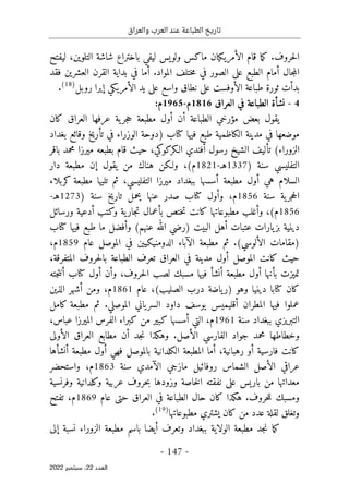 ‫والعراق‬ ‫العرب‬ ‫عند‬ ‫الطباعة‬ ‫تاريخ‬
-
147
-
‫اﻟﻌﺪد‬
22
‫ﺳﺒﺘﻤﺒﺮ‬ ،
2022
‫حروف‬‫ل‬‫ا‬
.
‫ك‬
‫ما‬
‫ال‬ ‫قام‬
‫أ‬
‫باختر‬ ‫ليفي‬ ‫ولويس‬ ‫ماكس‬ ‫مريكيان‬
،‫التلوين‬ ‫شاشة‬ ‫اع‬
‫ليفتح‬
‫جال‬‫م‬‫ال‬
‫أ‬
‫الصور‬ ‫على‬ ‫الطبع‬ ‫مام‬
‫المواد‬ ‫ختلف‬‫م‬ ‫في‬
‫أ‬ .
‫فقد‬ ‫العشرين‬ ‫القرن‬ ‫بداية‬ ‫في‬ ‫ما‬
‫ال‬ ‫طباعة‬ ‫ثورة‬ ‫بدأت‬
‫أو‬
‫ال‬ ‫يد‬ ‫على‬ ‫واسع‬ ‫نطاق‬ ‫على‬ ‫فست‬
‫أ‬
‫مريكي‬
‫إ‬
‫روبل‬ ‫يرا‬
)
18
(
.
4
-
‫العراق‬ ‫في‬ ‫الطباعة‬ ‫نشأة‬
1816
‫م‬
-
1965
‫م‬
:
‫بعض‬ ‫يقول‬
‫مؤرخ‬
‫ي‬
‫الطباعة‬
‫أ‬
‫ن‬
‫أو‬
‫عرفها‬ ‫ية‬‫جر‬‫ح‬ ‫مطبعة‬ ‫ل‬
‫كان‬ ‫العراق‬
‫طبع‬ ‫الكاظمية‬ ‫مدينة‬ ‫في‬ ‫موضعها‬
) ‫كتاب‬ ‫فيها‬
‫دوحة‬
‫الوزراء‬
‫في‬
‫تأريخ‬
‫وقائع‬
‫بغداد‬
‫الزوراء‬
(
‫تأليف‬
‫رسول‬ ‫الشيخ‬
‫أ‬
‫فندي‬
‫حيث‬ ،‫الـكركوكي‬
‫م‬ ‫بطبعه‬ ‫قام‬
‫ي‬
‫باقر‬ ‫محمد‬ ‫رزا‬
‫التفل‬
‫يس‬
‫ي‬
‫سنة‬
)
1337
‫ه‬
‫ـ‬
-
1821
‫م‬
(
‫ولـكن‬ ،
‫يقول‬ ‫من‬ ‫هناك‬
‫إ‬
‫دار‬ ‫مطبعة‬ ‫ن‬
‫هي‬ ‫السلام‬
‫أو‬
‫م‬ ‫ببغداد‬ ‫أسسها‬ ‫مطبعة‬ ‫ل‬
‫ي‬
‫رزا‬
‫التفليس‬
‫ي‬
‫تليها‬ ‫ثم‬ ،
‫كربلاء‬ ‫مطبعة‬
‫ية‬‫جر‬‫ح‬‫ال‬
‫سنة‬
1856
‫م‬
،
) ‫سنة‬ ‫تاريخ‬ ‫يحمل‬ ‫عنها‬ ‫صدر‬ ‫كتاب‬ ‫وأول‬
1273
‫ه‬
‫ـ‬
-
1856
(‫م‬
،
‫و‬
‫أ‬
‫وكتب‬ ‫ية‬‫جار‬‫ت‬ ‫بأعمال‬ ‫ختص‬‫ت‬ ‫كانت‬ ‫مطبوعاتها‬ ‫غلب‬
‫أ‬
‫ورسائل‬ ‫دعية‬
‫عتبات‬ ‫يارات‬‫بز‬ ‫دينية‬
‫أ‬
‫البيت‬ ‫هل‬
‫و‬ (‫عنهم‬ ‫الله‬ ‫)رضي‬
‫أ‬
‫كتاب‬ ‫فيها‬ ‫طبع‬ ‫ما‬ ‫فضل‬
‫ال‬ ‫)مقامات‬
‫أ‬
(‫لوسي‬
.
‫ثم‬
‫مطبعة‬
‫ا‬
‫ل‬
‫آ‬
‫باء‬
‫الدومنيكيين‬
‫عام‬ ‫الموصل‬ ‫في‬
1859
‫م‬
،
‫كان‬ ‫حيث‬
‫ت‬
‫الموصل‬
‫أو‬
،‫المتفرقة‬ ‫حروف‬‫ل‬‫با‬ ‫الطباعة‬ ‫تعرف‬ ‫العراق‬ ‫في‬ ‫مدينة‬ ‫ل‬
‫تميزت‬
‫ب‬
‫أ‬
‫نها‬
‫أو‬
‫مطبعة‬ ‫ل‬
‫أ‬
،‫حروف‬‫ل‬‫ا‬ ‫لصب‬ ‫مسبك‬ ‫فيها‬ ‫نشأ‬
‫و‬
‫أ‬
‫ن‬
‫أو‬
‫كتاب‬ ‫ل‬
‫أ‬
‫جته‬‫ت‬‫ن‬
،(‫الصليب‬ ‫درب‬ ‫ياضة‬‫)ر‬ ‫وهو‬ ‫دينيا‬ ‫كتابا‬ ‫كان‬
‫عام‬
1861
‫م‬
،
‫ومن‬
‫أ‬
‫الذين‬ ‫شهر‬
‫المط‬ ‫فيها‬ ‫عملوا‬
‫ران‬
‫أ‬
‫الموصلي‬ ‫ياني‬‫السر‬ ‫داود‬ ‫يوسف‬ ‫قليميس‬
.
‫ثم‬
‫كامل‬ ‫مطبعة‬
‫التبريزي‬
‫ببغداد‬
‫سنة‬
1961
‫م‬
،
‫التي‬
،‫عباس‬ ‫الميرزا‬ ‫الفرس‬ ‫كبراء‬ ‫من‬ ‫كبير‬ ‫أسسها‬
‫الأصل‬ ‫الفارسي‬ ‫جواد‬ ‫محمد‬ ‫وخطاطها‬
.
‫جد‬‫ن‬ ‫وهكذا‬
‫أ‬
‫الأولى‬ ‫العراق‬ ‫مطابع‬ ‫ن‬
‫فارسية‬ ‫كانت‬
‫أو‬
‫رهبان‬
‫ية‬
،
‫أما‬
‫بالموصل‬ ‫الكلدانية‬ ‫المطبعة‬
‫ف‬
‫هي‬
‫أو‬
‫مطبعة‬ ‫ل‬
‫أ‬
‫نش‬
‫أ‬
‫ها‬
‫الآمد‬ ‫مازجي‬ ‫روفائيل‬ ‫الشماس‬ ‫الأصل‬ ‫عراقي‬
‫ي‬
‫سنة‬
1863
‫م‬
،
‫واستحضر‬
‫وفرنسية‬ ‫وكلدانية‬ ‫عربية‬ ‫حروف‬‫ب‬ ‫وزودها‬ ‫خاصة‬‫ل‬‫ا‬ ‫نفقته‬ ‫على‬ ‫باريس‬ ‫من‬ ‫معداتها‬
‫حروف‬‫ل‬‫ل‬ ‫ومسبك‬
.
‫عام‬ ‫حتى‬ ‫العراق‬ ‫في‬ ‫الطباعة‬ ‫حال‬ ‫كان‬ ‫هكذا‬
1869
‫م‬
،
‫تفتح‬
‫يشتر‬ ‫كان‬ ‫من‬ ‫عدد‬ ‫لقلة‬ ‫وتغلق‬
‫ي‬
‫مطبوعاتها‬
)
19
(
.
‫ما‬‫ك‬
‫جد‬‫ن‬
‫ببغداد‬ ‫الولاية‬ ‫مطبعة‬
‫نسبة‬ ‫الزوراء‬ ‫مطبعة‬ ‫باسم‬ ‫أيضا‬ ‫وتعرف‬
‫إلى‬
 