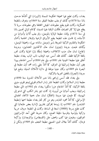 ‫رشيد‬ ‫جاسم‬ ‫ابتهال‬
-
148
-
‫اﻟﺘﺮاث‬ ‫ﺣﻮﻟﻴﺎت‬ ‫ﻣﺠﻠﺔ‬
‫بغداد‬
،
‫التي‬ (‫)الزوراء‬ ‫المسماة‬ ‫حكومة‬‫ل‬‫ا‬ ‫حيفة‬‫ص‬ ‫فيها‬ ‫تطبع‬ ‫وكانت‬
‫أ‬
‫نش‬
‫أ‬
‫مدحت‬ ‫ها‬
‫باشا‬
‫سنة‬
1870
،‫م‬
‫الفيلق‬ ‫مطبعة‬ ‫جلب‬ ‫تم‬ ‫كذلك‬
‫سنة‬
1869
‫م‬
،
‫بالمطبعة‬ ‫وتعرف‬
‫ية‬‫العسكر‬
،
‫م‬ ‫وهي‬ ‫ختلفة‬‫م‬‫ال‬ ‫جيش‬‫ل‬‫ا‬ ‫مطبوعات‬ ‫بطبع‬ ‫تقوم‬ ‫وكانت‬
‫لا‬ ‫ية‬‫سر‬ ‫طبوعات‬
‫عليها‬ ‫يطلع‬
‫إ‬
،‫الضباط‬ ‫كبار‬ ‫لا‬
‫شديدة‬ ‫عليها‬ ‫الرقابة‬ ‫فكانت‬
.
‫باشا‬ ‫حسين‬‫ت‬ ‫الوالي‬ ‫قام‬ ‫ما‬‫ك‬
‫سنة‬ ‫في‬
1875
‫بإنشاء‬ ‫م‬
،‫بالموصل‬ ‫الولاية‬ ‫مطبعة‬
‫جلب‬ ‫وتم‬
‫آ‬
‫و‬ ‫لاتها‬
‫أ‬
‫من‬ ‫دواتها‬
‫ال‬
‫أ‬
،‫ستانه‬
‫إ‬
‫خاصة‬‫ل‬‫ا‬ ‫والدفاتر‬ ‫الرسمية‬ ‫الأوراق‬ ‫بطبع‬ ‫المطبعة‬ ‫هذه‬ ‫قامت‬ ‫ذ‬
‫بأعمال‬
‫والتقاوي‬ ‫حكومة‬‫ل‬‫ا‬
‫سالنامه‬ ‫)موصل‬ ‫باسم‬ ‫المعروفة‬ ‫التركية‬ ‫م‬
‫سى‬
،(
،‫الموصل‬ ‫حيفة‬‫ص‬‫و‬
‫وجريدة‬ ،‫العثمانيېن‬ ‫حاديين‬‫ت‬‫الا‬ ‫حال‬ ‫لسان‬ (‫)نينوى‬ ‫جريدة‬ ‫طبعت‬ ‫كذلك‬
‫و‬
،‫الائتلاف‬ ‫حزب‬ ‫حال‬ ‫لسان‬ (‫جاح‬‫ن‬)
‫الهزلية‬ (‫باز‬ ‫)جكه‬ ‫حيفة‬‫ص‬‫و‬
‫حرر‬‫ت‬ ‫وكانت‬
‫فقط‬ ‫التركية‬ ‫باللغة‬
.
‫مطبعة‬ ‫ببغداد‬ ‫الباب‬ ‫نائب‬ ‫الوهاب‬ ‫عبد‬ ‫أسس‬ ‫فقد‬ ‫كذلك‬
‫أ‬
‫عام‬ ‫حميدية‬‫ل‬‫ا‬ ‫مطبعة‬ ‫عليها‬ ‫طلق‬
1881
‫م‬
.
‫عام‬ ‫وفي‬
1884
‫م‬
‫يهوذا‬ ‫حاخام‬‫ل‬‫ا‬ ‫أسس‬
‫خور‬‫ي‬‫ب‬
‫أو‬
،‫العراق‬ ‫في‬ ‫إسرائيلية‬ ‫مطبعة‬ ‫ل‬
‫ما‬‫ك‬
‫أ‬
‫نش‬
‫أ‬
‫محمد‬ ‫زاده‬ ‫جلبي‬
‫أو‬
‫في‬ ‫مطبعة‬ ‫ل‬
‫عام‬ ‫البصرة‬
1889
‫م‬
،
،‫السنية‬ ‫الأملاك‬ ‫دائرة‬ ‫في‬ ‫موظفا‬ ‫حينها‬ ‫وكان‬
‫فيها‬ ‫وطبع‬
(‫)البصرة‬ ‫جريدة‬
‫والتركية‬ ‫العربية‬ ‫باللغتين‬
.
‫و‬
‫سنة‬ ‫المدورة‬ ‫الأملاك‬ ‫مدير‬ ‫باشا‬ ‫إبراهيم‬ ‫أسس‬ ‫فقد‬ ‫بغداد‬ ‫في‬
1890
‫م‬
‫سنوي‬ ‫تقويم‬ ‫تقويمي(وهو‬ ‫السلام‬ ‫)دار‬ ‫تنشر‬ ‫المطبعة‬ ‫وكانت‬ (‫السلام‬ ‫)دار‬ ‫مطبعة‬
‫ما‬‫ك‬ ،‫التركية‬ ‫باللغة‬
‫أ‬
‫نش‬
‫أ‬
‫ع‬ ‫حاخام‬‫ل‬‫ا‬
‫عام‬ ‫ببغداد‬ ‫دنكورا‬ ‫زرا‬
1902
‫م‬
،
‫مطبعة‬ ‫ثاني‬
‫وجلب‬ ،‫إسرائيلية‬
‫أ‬
‫من‬ ‫دواتها‬
‫أو‬
‫ر‬
‫و‬
،‫با‬
‫إ‬
‫ب‬ ‫تهتم‬ ‫كانت‬ ‫ذ‬
‫تدعو‬ ‫التي‬ ‫الـكتب‬ ‫نشر‬
‫إلى‬
‫اليهودية‬
‫العثماني‬ ‫حاد‬‫ت‬‫الا‬ ‫جمعية‬ ‫حال‬ ‫لسان‬ (‫)التفكر‬ ‫جريدة‬ ‫فيها‬ ‫طبعت‬ ‫ما‬‫ك‬ ،
‫الإسرائيلي‬
.
‫ما‬‫ك‬
‫أ‬
‫نش‬
‫أ‬
‫)مطبعة‬ ‫اسمها‬ ‫مطبعة‬ ‫بغداد‬ ‫جار‬‫ت‬ ‫كبار‬ ‫من‬ ‫وهو‬ ‫الشابندر‬ ‫محمود‬
‫عام‬ (‫الشابندر‬
1907
‫م‬
،
‫إ‬
‫التي‬ ‫طابعاتها‬ ‫بعض‬ ‫لإدارة‬ ‫يين‬‫خار‬‫ب‬ ‫حركين‬‫م‬‫ب‬ ‫زودها‬ ‫ذ‬
‫بس‬ ‫تطبع‬ ‫كانت‬
) ‫رعة‬
3000
‫عربية‬ ‫حروف‬ ‫المطبعة‬ ‫في‬ ‫وكانت‬ ،‫الساعة‬ ‫في‬ ‫نسخة‬ (
،‫الصنع‬ ‫دقيقة‬ ‫وفارسية‬ ‫وفرنسية‬ ‫وتركية‬
‫الفني‬ ‫مديرها‬ ‫وكان‬
‫أ‬
‫الإسرائيليين‬ ‫حد‬
،‫العراقيين‬
(‫و)الوجدان‬ (‫)القسطاس‬ ‫مثل‬ ‫حف‬‫ص‬‫و‬ ‫كتب‬ ‫فيها‬ ‫وطبعت‬
‫و)كرمة‬
(‫فرمة‬
.
‫كذلك‬
‫أ‬
‫نش‬
‫أ‬
‫عام‬ ‫النجف‬ ‫مطبعة‬ ‫حسيني‬‫ل‬‫ا‬ ‫الدين‬ ‫جلال‬
1909
‫م‬
‫لم‬ ‫ولـكن‬
 