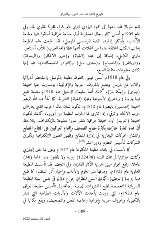 ‫والعراق‬ ‫العرب‬ ‫عند‬ ‫الطباعة‬ ‫تاريخ‬
-
149
-
‫اﻟﻌﺪد‬
22
‫ﺳﺒﺘﻤﺒﺮ‬ ،
2022
‫ت‬
‫باعها‬ ‫فقد‬ ‫يلا‬‫طو‬ ‫دم‬
‫إلى‬
‫مح‬
‫م‬
‫اليزد‬ ‫ود‬
‫ي‬
‫لها‬ ‫خاري‬‫ب‬ ‫حرك‬‫م‬ ‫بشراء‬ ‫قام‬ ‫الذي‬
.
‫وفي‬
‫عام‬
1909
‫م‬
‫أ‬
‫سس‬
‫ية‬‫جعفر‬‫ل‬‫ا‬ ‫رجال‬ ‫كبار‬
‫أو‬
‫عراقية‬ ‫مطبعة‬ ‫ل‬
‫أ‬
‫مطبعة‬ ‫عليها‬ ‫طلقوا‬
‫الآداب‬
‫و‬ ،
‫أو‬
‫كلوا‬
‫إ‬
‫طبع‬ ‫فقد‬ ،‫الموصلي‬ ‫لفرنسيس‬ ‫الفنية‬ ‫دارتها‬
‫ت‬
‫المطبعة‬ ‫هذه‬
‫عدد‬ ‫ختلفة‬‫م‬‫ال‬ ‫الـكتب‬ ‫جانب‬‫ب‬
‫ا‬
‫جلة‬‫م‬ ‫أهمها‬ ‫جلات‬‫م‬‫ال‬ ‫من‬
‫لل‬ (‫العرب‬ ‫)لغة‬
‫أ‬
‫ب‬
‫أ‬
‫نستاس‬
‫إضافة‬ ،‫الـكرملي‬ ‫ماري‬
‫إلى‬
(‫حياة‬‫ل‬‫)ا‬ ‫جلة‬‫م‬
‫و‬
(‫الأفكار‬ ‫)تنوير‬
‫و‬
(‫)الرصافة‬
‫و‬
(‫ياض‬‫)الر‬
‫و‬
(‫)المصباح‬
‫و‬
(‫بابل‬ ‫)صدى‬
‫و‬
،(‫المضحكات‬ ‫)النوادر‬
‫علما‬
‫إ‬
‫نها‬
‫الطبع‬ ‫متقنة‬ ‫مطبوعات‬ ‫كانت‬
.
‫عام‬ ‫وفي‬
1910
‫م‬
‫حفوظ‬‫م‬ ‫عيسى‬ ‫أسس‬
‫واستحضر‬ ‫بالموصل‬ ‫مطبعة‬
‫أ‬
‫دواتها‬
‫و‬
‫آ‬
‫باريس‬ ‫من‬ ‫لاتها‬
‫وال‬ ‫العربية‬ ‫حروف‬‫ل‬‫با‬ ‫وتطبع‬
‫إ‬
،‫جية‬‫ن‬‫فر‬
‫حيفة‬‫ص‬ ‫عنها‬ ‫وصدرت‬
(‫)نينوى‬
‫و‬
(‫باز‬ ‫)جكه‬
.
‫كذلك‬
‫أ‬
‫نش‬
‫أ‬
‫عام‬ ‫الدخيل‬ ‫سليمان‬
1910
‫م‬
‫طبع‬ ‫مطبعة‬
(‫حياة‬‫ل‬‫)ا‬ ‫جلة‬‫م‬‫و‬ ‫الأسبوعية‬ (‫ياض‬‫)الر‬ ‫جريدة‬ ‫فيها‬
‫ية‬‫الشهر‬
.
‫ما‬‫ك‬
‫أ‬
‫نش‬
‫أ‬
‫عبد‬
‫الزهير‬ ‫الله‬
(‫)الدستور‬ ‫حيفة‬‫ص‬
‫عام‬ ‫بالبصرة‬
1912
‫م‬
‫الذي‬ ‫حزب‬‫ل‬‫ا‬ ‫حال‬ ‫لسان‬ ‫لتكون‬ ،
‫يعارض‬
،‫والترقي‬ ‫حاد‬‫ت‬‫الا‬ ‫حزب‬
‫إ‬
‫لتكون‬ ‫كذلك‬ ،‫أوروبا‬ ‫من‬ ‫المطبعة‬ ‫حزب‬‫ل‬‫ا‬ ‫لها‬ ‫اشترى‬ ‫ذ‬
(‫)العرب‬ ‫حيفة‬‫ص‬
‫أو‬
‫صور‬ ‫تنشر‬ ‫عراقية‬ ‫حيفة‬‫ص‬ ‫ل‬
‫ا‬
‫بالزنكغراف‬ ‫مطبوعة‬
.
‫ونلاحظ‬
‫أ‬
‫هذه‬ ‫ن‬
‫الفترة‬
‫الصحف‬ ‫مطابع‬ ‫بكثرة‬ ‫امتازت‬
‫و‬
‫إ‬
‫قد‬
‫ا‬
‫المطابع‬ ‫افتتاح‬ ‫على‬ ‫العراقيين‬ ‫م‬
‫ية‬‫البخار‬ ‫حركات‬‫م‬‫ال‬ ‫وانتشار‬
‫الم‬ ‫إدارة‬ ‫في‬
‫وتكوين‬ ‫الزنكغرافية‬ ‫الصور‬ ‫وظهور‬ ‫طابع‬
‫النشر‬ ‫ودور‬ ‫المطابع‬ ‫لتأسيس‬ ‫الشركات‬
)
20
(
.
‫عام‬ ‫حكومة‬‫ل‬‫ا‬ ‫مطبعة‬ ‫بغداد‬ ‫في‬ ‫تأسست‬ ‫ما‬‫ك‬
1917
‫م‬
‫مدير‬ ‫لها‬ ‫وعين‬
‫إ‬
‫جليزي‬‫ن‬
‫و‬
‫ك‬
) ‫السنة‬ ‫تلك‬ ‫في‬ ‫ميزانيتها‬ ‫انت‬
132498
) ‫عمالها‬ ‫عدد‬ ‫جاوز‬‫ت‬‫ي‬ ‫ولا‬ ‫روبية‬ (
30
(
‫عامل‬
‫ا‬
‫ال‬ ‫ية‬‫مدير‬ ‫مبنى‬ ‫جوار‬‫ب‬ ‫وتقع‬ ،
‫آ‬
‫القديمة‬ ‫ثار‬
.
‫المطبعة‬ ‫تأسست‬ ‫فقد‬ ‫النجف‬ ‫وفي‬
‫عام‬ ‫ية‬‫العلو‬
1922
‫م‬
،
‫العلوم‬ ‫نشر‬ ‫وهدفها‬
‫والآداب‬
‫و‬
‫إ‬
‫حياء‬
‫آ‬
‫طبع‬ ‫ما‬‫ك‬ ،‫السلف‬ ‫ثار‬
(‫)النجف‬ ‫جريدة‬ ‫فيها‬
.
‫المطبعة‬ ‫السنة‬ ‫نفس‬ ‫في‬ ‫دلال‬ ‫جورج‬ ‫المطران‬ ‫أسس‬ ‫كذلك‬
،‫الدينية‬ ‫المنشورات‬ ‫لطبع‬ ‫المتخصصة‬ ‫يانية‬‫السر‬
‫إضافة‬
‫إلى‬
‫العراق‬ ‫مطبعة‬ ‫تأسيس‬
‫عام‬
1923
‫م‬
،
‫التي‬
‫تدار‬ ‫التي‬ ‫الطباعية‬ ‫والأدوات‬ ‫الآلات‬ ‫بأحدث‬ ‫زودت‬
‫و‬ ‫عربية‬ ‫حروف‬‫ب‬‫و‬ ‫بالـكهرباء‬
‫إ‬
‫جية‬‫ن‬‫فر‬
‫في‬ ‫مكانها‬ ‫يقع‬‫و‬ ،‫والتصحيف‬ ‫القص‬ ‫وخاصة‬
 