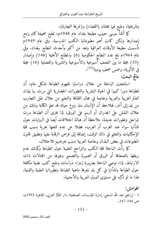 ‫والعراق‬ ‫العرب‬ ‫عند‬ ‫الطباعة‬ ‫تاريخ‬
-
151
-
‫اﻟﻌﺪد‬
22
‫ﺳﺒﺘﻤﺒﺮ‬ ،
2022
‫خية‬‫ي‬‫وتار‬
،
‫و‬
‫جلت‬‫م‬ ‫فيها‬ ‫طبع‬
‫ا‬
(‫)القضاء‬ ‫ن‬
‫و‬
(‫التجارة‬ ‫)غرفة‬
.
‫ما‬‫ك‬
‫أ‬
‫نش‬
‫أ‬
‫بغ‬ ‫مطبعة‬ ‫حبيب‬ ‫موسى‬
‫عام‬ ‫داد‬
1948
‫م‬
،
‫لطبع‬
‫يزمع‬ ‫كان‬‫حيفة‬‫ص‬
‫كانت‬ ‫ولـكن‬ ‫إصدارها‬
‫أ‬
‫المدرسية‬ ‫الـكتب‬ ‫مطبوعاتها‬ ‫هم‬
.
‫عام‬ ‫وفي‬
1949
‫م‬
‫تأسست‬
‫من‬ ‫وتعد‬ ‫العراقية‬ ‫الأوقات‬ ‫مطبعة‬
‫أ‬
‫و‬ ‫كبر‬
‫أ‬
‫ببغداد‬ ‫المطابع‬ ‫حدث‬
.
‫وفي‬
‫عام‬
1964
‫م‬
‫بلغ‬
) ‫حكومية‬‫ل‬‫ا‬ ‫المطابع‬ ‫عدد‬
6
‫ال‬ ‫والمطابع‬ (
‫أ‬
) ‫هلية‬
146
‫وإصدا‬ (
‫ر‬
)
35
‫النصف‬ ‫بين‬ ‫ما‬ ‫جلة‬‫م‬ (
‫أسبوعي‬
‫ة‬
‫وال‬
‫أ‬
‫و‬ ‫سبوعية‬
‫ال‬
‫و‬ ‫ية‬‫شهر‬
‫ال‬
) ‫فصلية‬
16
‫جلة‬‫م‬ (
‫ال‬ ‫في‬
‫أ‬
‫يومية‬ ‫حف‬‫ص‬ ‫وخمس‬ ،‫ية‬‫لو‬
)
22
(
.
:‫البحث‬ ‫نتائج‬
،‫عام‬ ‫بشكل‬ ‫الطباعة‬ ‫لمفهوم‬ ‫دراستها‬ ‫خلال‬ ‫من‬ ‫الباحثة‬ ‫استنتجت‬
‫أ‬
‫ن‬
‫للطباعة‬
‫دور‬
‫ا‬
‫كبير‬
‫ا‬
‫في‬
‫ا‬
‫ية‬‫البشر‬ ‫حياة‬‫ل‬
‫و‬
‫مر‬ ‫التي‬ ‫ية‬‫حضار‬‫ل‬‫ا‬ ‫التطورات‬
‫ت‬
‫بلدان‬ ‫بها‬
‫العالم‬
‫والعربية‬ ‫الغربية‬
‫وخاص‬
‫التجارب‬ ‫نقل‬ ‫خلال‬ ‫من‬ ‫والتعليم‬ ‫الثقافة‬ ‫جال‬‫م‬ ‫في‬ ‫ة‬
‫بلد‬ ‫من‬
‫إلى‬
‫آ‬
‫خر‬
.
‫فنلاحظ‬
‫أ‬
‫ال‬ ‫ن‬
‫إ‬
‫من‬ ‫وذلك‬ ‫الكتابة‬ ‫تعلم‬ ‫قد‬ ‫حياته‬ ‫بزوع‬ ‫منذ‬ ‫نسان‬
‫جدران‬‫ل‬‫ا‬ ‫على‬ ‫النقش‬ ‫خلال‬
‫أو‬
،‫الورق‬ ‫على‬ ‫الرسم‬
‫فنرى‬ ‫لذا‬
‫أ‬
‫مرت‬ ‫الطباعة‬ ‫ن‬
‫عديدة‬ ‫وتطورات‬ ‫بمراحل‬
،
‫ملاحظة‬
‫أ‬
‫حول‬ ‫الروايات‬ ‫في‬ ‫أيضا‬ ‫اختلافات‬ ‫هناك‬ ‫ن‬
‫نش‬
‫الغرب‬ ‫عند‬ ‫سواء‬ ‫أتها‬
‫أو‬
‫العرب‬
،
‫قلة‬ ‫بسبب‬ ‫ية‬‫حر‬‫ب‬ ‫تمتعها‬ ‫عدم‬ ‫عن‬ ‫فضلا‬
،‫الوقت‬ ‫ذاك‬ ‫في‬ ‫والتعليم‬ ‫الإمكانيات‬
‫إضافة‬
‫إلى‬
‫قانون‬ ‫وتطبيق‬ ‫عليها‬ ‫الرقابة‬ ‫فرض‬
.‫للاحتلال‬ ‫تعرضهم‬ ‫بسبب‬ ‫العربية‬ ‫وخاصة‬ ‫البلدان‬ ‫بعض‬ ‫في‬ ‫المطبوعات‬
‫ر‬ ‫ما‬‫ك‬
‫أ‬
‫و‬ ‫الطباعة‬ ‫حول‬ ‫العلمية‬ ‫والمراجع‬ ‫الـكتب‬ ‫قلة‬ ‫الباحثة‬ ‫ت‬
‫عدم‬ ‫كذلك‬
‫بالصحافة‬ ‫ربطها‬
‫أو‬
‫الورق‬
‫أو‬
‫ذات‬ ‫جالات‬‫م‬‫ال‬ ‫من‬ ‫وغيرها‬ ‫والتصميم‬ ‫الصورة‬
‫الارتباط‬
.
‫لذا‬
،
‫بضرورة‬ ‫الباحثة‬ ‫توصي‬
‫إ‬
‫مكثفة‬ ‫علمية‬ ‫كتب‬ ‫وطبع‬ ‫دراسات‬ ‫جراء‬
‫ونش‬ ‫الطباعة‬ ‫حول‬
‫أ‬
‫العلمية‬ ‫وتطوراتها‬ ‫الطباعة‬ ‫ماهية‬ ‫لمعرفة‬ ‫بلد‬ ‫كل‬ ‫في‬ ‫تها‬
‫والفنية‬
.
‫مستوى‬ ‫على‬ ‫كره‬
‫ذ‬ ‫تم‬ ‫ما‬ ‫هذا‬
‫الدول‬
‫الع‬
‫ربية‬
‫و‬
‫الأجنبية‬
.
:‫الهوامش‬
1
-
‫عبد‬ ‫إبراهيم‬
‫المسلمي‬ ‫الله‬
:
،‫الصحفية‬ ‫المؤسسات‬ ‫إدارة‬
‫الفكر‬ ‫دار‬
‫ا‬
،‫لعربي‬
‫القاهرة‬
1995
‫م‬
،
‫ص‬
346
-
347
.
 