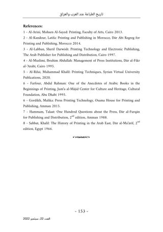 ‫والعراق‬ ‫العرب‬ ‫عند‬ ‫الطباعة‬ ‫تاريخ‬
-
153
-
‫اﻟﻌﺪد‬
22
‫ﺳﺒﺘﻤﺒﺮ‬ ،
2022
References:
1 - Al-Arini, Mohsen Al-Sayed: Printing, Faculty of Arts, Cairo 2013.
2 - Al-Kandour, Latifa: Printing and Publishing in Morocco, Dār Abī Regreg for
Printing and Publishing, Morocco 2014.
3 - Al-Labban, Sherif Darwish: Printing Technology and Electronic Publishing,
The Arab Publisher for Publishing and Distribution, Cairo 1997.
4 - Al-Muslimi, Ibrahim Abdullah: Management of Press Institutions, Dār al-Fikr
al-‘Arabī, Cairo 1995.
5 - Al-Rifai, Muhammad Khalil: Printing Techniques, Syrian Virtual University
Publications, 2020.
6 - Farfour, Abdul Rahman: One of the Anecdotes of Arabic Books in the
Beginnings of Printing, Jum‘a al-Mājid Center for Culture and Heritage, Cultural
Foundation, Abu Dhabi 1995.
6 - Gordikh, Malika: Press Printing Technology, Osama House for Printing and
Publishing, Amman 2015.
7 - Hammam, Talaat: One Hundred Questions about the Press, Dār al-Furqān
for Publishing and Distribution, 2
nd
edition, Amman 1988.
8 - Sabbat, Khalil: The History of Printing in the Arab East, Dār al-Ma‘ārif, 2
nd
edition, Egypt 1966.
o
 