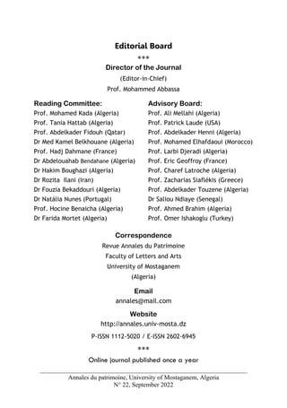 Annales du patrimoine, University of Mostaganem, Algeria
N° 22, September 2022
Editorial Board
***
Director of the Journal
(Editor-in-Chief)
Prof. Mohammed Abbassa
Reading Committee:
Prof. Mohamed Kada (Algeria)
Prof. Tania Hattab (Algeria)
Prof. Abdelkader Fidouh (Qatar)
Dr Med Kamel Belkhouane (Algeria)
Prof. Hadj Dahmane (France)
Dr Abdelouahab Bendahane (Algeria)
Dr Hakim Boughazi (Algeria)
Dr Rozita Ilani (Iran)
Dr Fouzia Bekaddouri (Algeria)
Dr Natália Nunes (Portugal)
Prof. Hocine Benaicha (Algeria)
Dr Farida Mortet (Algeria)
Advisory Board:
Prof. Ali Mellahi (Algeria)
Prof. Patrick Laude (USA)
Prof. Abdelkader Henni (Algeria)
Prof. Mohamed Elhafdaoui (Morocco)
Prof. Larbi Djeradi (Algeria)
Prof. Eric Geoffroy (France)
Prof. Charef Latroche (Algeria)
Prof. Zacharias Siaflékis (Greece)
Prof. Abdelkader Touzene (Algeria)
Dr Saliou Ndiaye (Senegal)
Prof. Ahmed Brahim (Algeria)
Prof. Omer Ishakoglu (Turkey)
Correspondence
Revue Annales du Patrimoine
Faculty of Letters and Arts
University of Mostaganem
(Algeria)
Email
annales@mail.com
Website
http://annales.univ-mosta.dz
P-ISSN 1112-5020 / E-ISSN 2602-6945
***
Online journal published once a year
 
