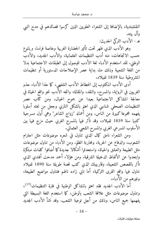 .‫د‬
‫عباسة‬ ‫محمد‬
-
16
-
‫اﻟﺘﺮاث‬ ‫ﺣﻮﻟﻴﺎت‬ ‫ﻣﺠﻠﺔ‬
‫النبي‬ ‫مدح‬ ‫في‬ ‫قصائدهم‬ ‫كرسوا‬ ‫الذين‬ ‫يين‬‫العلو‬ ‫الشعراء‬ ‫إلى‬ ‫بالإضافة‬ ،‫النقشبندية‬
.‫بيته‬ ‫وآل‬
‫هـ‬
-
:‫حديث‬‫ل‬‫ا‬ ‫التركي‬ ‫الأدب‬
‫تأث‬ ‫حت‬‫ت‬ ‫ظهر‬ ‫الذي‬ ‫الأدب‬ ‫وهو‬
‫ويتنوع‬ ،‫فرنسا‬ ‫وخاصة‬ ‫الغربية‬ ‫حضارة‬‫ل‬‫ا‬ ‫ير‬
‫والأدب‬ ،‫جديد‬‫ل‬‫ا‬ ‫والأدب‬ ،‫العثمانية‬ ‫التنظيمات‬ ‫أدب‬ ‫منه‬ ،‫جاهات‬‫ت‬‫الا‬ ‫حسب‬
‫بدلا‬ ‫الاجتماعية‬ ‫الطبقات‬ ‫إلى‬ ‫للوصول‬ ‫الأدب‬ ‫لغة‬ ‫الأدباء‬ ‫استخدم‬ ‫لقد‬ .‫الوطني‬
‫تنظيمات‬ ‫أو‬ ‫ية‬‫الدستور‬ ‫الإصلاحات‬ ‫عصر‬ ‫بداية‬ ‫منذ‬ ‫وذلك‬ ‫الشعبية‬ ‫اللغة‬ ‫من‬
‫سن‬ ‫المشروطية‬
‫ة‬
1839
.‫للميلاد‬
‫حذو‬ ‫الأدباء‬ ‫حذا‬ ‫ما‬‫ك‬ ،‫الشفهي‬ ‫الأدب‬ ‫حطاط‬‫ن‬‫ا‬ ‫إلى‬ ‫المكتوب‬ ‫الأدب‬ ‫أدى‬
‫في‬ ‫حياة‬‫ل‬‫ا‬ ‫واقع‬ ‫حو‬‫ن‬ ‫الأدب‬ ‫جه‬‫ت‬‫وا‬ ،‫والمقالة‬ ،‫والنقد‬ ،‫والمسرح‬ ،‫الرواية‬ ‫في‬ ‫الغربيېن‬
.‫خيال‬‫ل‬‫ا‬ ‫جموح‬ ‫عن‬ ‫بعيدا‬ ‫الاجتماعية‬ ‫المشاكل‬ ‫جة‬‫ل‬‫معا‬
‫عصر‬ ‫كتاب‬ ‫ومن‬
‫بالش‬ ‫اهتم‬ ‫الذي‬ ‫شناسي‬ ‫الصحفي‬ ‫التنظيمات‬
‫أسلوبا‬ ‫لغته‬ ‫من‬ ‫وجعل‬ ‫النثري‬ ‫كل‬
‫مسرحية‬ ‫أول‬ ‫وهي‬ "‫الشاعر‬ ‫"زواج‬ ‫أعماله‬ ‫ومن‬ .‫الناس‬ ‫من‬ ‫كبيرة‬ ‫مجموعة‬ ‫يفهمه‬
‫سنة‬ ‫كتبها‬
1859
‫بين‬ ‫فيها‬ ‫مزج‬ ‫حيث‬ ‫الغربي‬ ‫بالمسرح‬ ‫فيها‬ ‫تأثر‬ ‫وقد‬ ،‫للميلاد‬
.‫العثماني‬ ‫الشعبي‬ ‫والمسرح‬ ‫الغربي‬ ‫المسرحي‬ ‫الأسلوب‬
‫شعر‬ ‫في‬ ‫تناول‬ ‫الذي‬ ‫مال‬‫ك‬ ‫نامق‬ ‫الشعراء‬ ‫ومن‬
‫احترام‬ ‫مثل‬ ‫موضوعات‬ ‫ه‬
‫موضوعات‬ ‫تناول‬ ‫من‬ ‫الأدباء‬ ‫ومن‬ .‫الظلم‬ ‫حاربة‬‫م‬‫و‬ ،‫ية‬‫حر‬‫ل‬‫ا‬ ‫عن‬ ‫والدفاع‬ ،‫الشعوب‬
‫مبتكرة‬ ‫كلمات‬ ‫أضافوا‬ ‫ما‬‫ك‬‫جديدة‬ ‫أشكالا‬ ‫واستحدثوا‬ ،‫حياة‬‫ل‬‫وا‬ ‫والعشق‬ ‫الطبيعة‬ ‫مثل‬
‫الذي‬ ‫أفندي‬ ‫مدحت‬ ‫أحمد‬ ‫هؤلاء‬ ‫ومن‬ .‫الشرقية‬ ‫الدخيلة‬ ‫الألفاظ‬ ‫عن‬ ‫وابتعدوا‬
،‫الشعبية‬ ‫بالقصص‬ ‫تأثر‬
‫سنة‬ ‫يلة‬‫طو‬ ‫قصة‬ ‫كتب‬ ‫الذي‬ ‫وقاربيبك‬
1890
‫للميلاد‬
،‫الطبيعة‬ ‫مواضيع‬ ‫فتناول‬ ‫ناظم‬ ‫زاده‬ ‫نابي‬ ‫أما‬ ،‫التركية‬ ‫القرى‬ ‫واقع‬ ‫فيها‬ ‫تناول‬
.‫الأدباء‬ ‫من‬ ‫وغيرهم‬
‫التنظيمات‬ ‫فترة‬ ‫في‬ ‫الوطنية‬ ‫بالمشاكل‬ ‫اهتم‬ ‫فقد‬ ‫جديد‬‫ل‬‫ا‬ ‫الأدب‬ ‫أما‬
)
19
(
،
‫الل‬ ‫استخدم‬ ‫ما‬‫ك‬ ،‫بالوطن‬ ‫الشعب‬ ‫علاقة‬ ‫مثل‬ ‫موضوعات‬ ‫وتناول‬
‫التي‬ ‫البسيطة‬ ‫غة‬
‫جديد‬‫ل‬‫ا‬ ‫الأدب‬ ‫نشأ‬ ‫وقد‬ .‫الشعب‬ ‫توعية‬ ‫أجل‬ ‫من‬ ‫وذلك‬ ،‫الناس‬ ‫جميع‬ ‫يفهمها‬
 