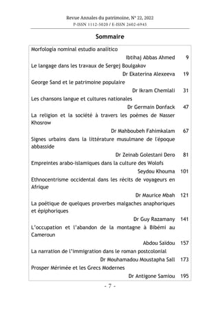 Revue Annales du patrimoine, N° 22, 2022
P-ISSN 1112-5020 / E-ISSN 2602-6945
- 7 -
Sommaire
Morfología nominal estudio analítico
Ibtihaj Abbas Ahmed 9
Le langage dans les travaux de Sergej Boulgakov
Dr Ekaterina Alexeeva 19
George Sand et le patrimoine populaire
Dr Ikram Chemlali 31
Les chansons langue et cultures nationales
Dr Germain Donfack 47
La religion et la société à travers les poèmes de Nasser
Khosrow
Dr Mahboubeh Fahimkalam 67
Signes urbains dans la littérature musulmane de l'époque
abbasside
Dr Zeinab Golestani Dero 81
Empreintes arabo-islamiques dans la culture des Wolofs
Seydou Khouma 101
Ethnocentrisme occidental dans les récits de voyageurs en
Afrique
Dr Maurice Mbah 121
La poétique de quelques proverbes malgaches anaphoriques
et épiphoriques
Dr Guy Razamany 141
L’occupation et l’abandon de la montagne à Bibémi au
Cameroun
Abdou Saïdou 157
La narration de l’immigration dans le roman postcolonial
Dr Mouhamadou Moustapha Sall 173
Prosper Mérimée et les Grecs Modernes
Dr Antigone Samiou 195
 