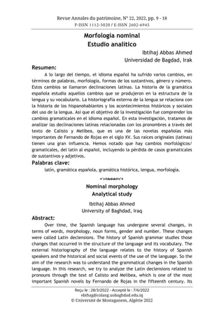 Revue Annales du patrimoine, N° 22, 2022, pp. 9 - 18
P-ISSN 1112-5020 / E-ISSN 2602-6945
Reçu le : 28/3/2022 - Accepté le : 7/6/2022
ebthag@colang.uobaghdad.edu.iq
© Université de Mostaganem, Algérie 2022
Morfología nominal
Estudio analítico
Ibtihaj Abbas Ahmed
Universidad de Bagdad, Irak
Resumen:
A lo largo del tiempo, el idioma español ha sufrido varios cambios, en
términos de palabras, morfología, formas de los sustantivos, género y número.
Estos cambios se llamaron declinaciones latinas. La historia de la gramática
española estudia aquellos cambios que se produjeron en la estructura de la
lengua y su vocabulario. La historiografía externa de la lengua se relaciona con
la historia de los hispanohablantes y los acontecimientos históricos y sociales
del uso de la lengua. Así que el objetivo de la investigación fue comprender los
cambios gramaticales en el idioma español. En esta investigación, tratamos de
analizar las declinaciones latinas relacionadas con los pronombres a través del
texto de Calisto y Melibea, que es una de las novelas españolas más
importantes de Fernando de Rojas en el siglo XV. Sus raíces originales (latinas)
tienen una gran influencia. Hemos notado que hay cambios morfológicos/
gramaticales, del latín al español, incluyendo la pérdida de casos gramaticales
de sustantivos y adjetivos.
Palabras clave:
latín, gramática española, gramática histórica, lengua, morfología.
o
Nominal morphology
Analytical study
Ibtihaj Abbas Ahmed
University of Baghdad, Iraq
Abstract:
Over time, the Spanish language has undergone several changes, in
terms of words, morphology, noun forms, gender and number. These changes
were called Latin declensions. The history of Spanish grammar studies those
changes that occurred in the structure of the language and its vocabulary. The
external historiography of the language relates to the history of Spanish
speakers and the historical and social events of the use of the language. So the
aim of the research was to understand the grammatical changes in the Spanish
language. In this research, we try to analyze the Latin declensions related to
pronouns through the text of Calisto and Melibea, which is one of the most
important Spanish novels by Fernando de Rojas in the fifteenth century. Its
 