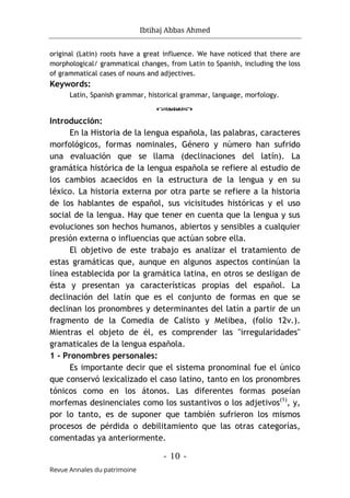 Ibtihaj Abbas Ahmed
- 10 -
Revue Annales du patrimoine
original (Latin) roots have a great influence. We have noticed that there are
morphological/ grammatical changes, from Latin to Spanish, including the loss
of grammatical cases of nouns and adjectives.
Keywords:
Latin, Spanish grammar, historical grammar, language, morfology.
o
Introducción:
En la Historia de la lengua española, las palabras, caracteres
morfológicos, formas nominales, Género y número han sufrido
una evaluación que se llama (declinaciones del latín). La
gramática histórica de la lengua española se refiere al estudio de
los cambios acaecidos en la estructura de la lengua y en su
léxico. La historia externa por otra parte se refiere a la historia
de los hablantes de español, sus vicisitudes históricas y el uso
social de la lengua. Hay que tener en cuenta que la lengua y sus
evoluciones son hechos humanos, abiertos y sensibles a cualquier
presión externa o influencias que actúan sobre ella.
El objetivo de este trabajo es analizar el tratamiento de
estas gramáticas que, aunque en algunos aspectos continúan la
línea establecida por la gramática latina, en otros se desligan de
ésta y presentan ya características propias del español. La
declinación del latín que es el conjunto de formas en que se
declinan los pronombres y determinantes del latín a partir de un
fragmento de la Comedia de Calisto y Melibea, (folio 12v.).
Mientras el objeto de él, es comprender las "irregularidades"
gramaticales de la lengua española.
1 - Pronombres personales:
Es importante decir que el sistema pronominal fue el único
que conservó lexicalizado el caso latino, tanto en los pronombres
tónicos como en los átonos. Las diferentes formas poseían
morfemas desinenciales como los sustantivos o los adjetivos(1)
, y,
por lo tanto, es de suponer que también sufrieron los mismos
procesos de pérdida o debilitamiento que las otras categorías,
comentadas ya anteriormente.
 