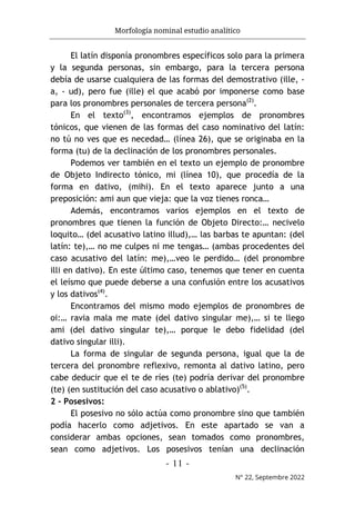 Morfología nominal estudio analítico
- 11 -
N° 22, Septembre 2022
El latín disponía pronombres específicos solo para la primera
y la segunda personas, sin embargo, para la tercera persona
debía de usarse cualquiera de las formas del demostrativo (ille, -
a, - ud), pero fue (ille) el que acabó por imponerse como base
para los pronombres personales de tercera persona(2)
.
En el texto(3)
, encontramos ejemplos de pronombres
tónicos, que vienen de las formas del caso nominativo del latín:
no tú no ves que es necedad… (línea 26), que se originaba en la
forma (tu) de la declinación de los pronombres personales.
Podemos ver también en el texto un ejemplo de pronombre
de Objeto Indirecto tónico, mi (línea 10), que procedía de la
forma en dativo, (mihi). En el texto aparece junto a una
preposición: ami aun que vieja: que la voz tienes ronca…
Además, encontramos varios ejemplos en el texto de
pronombres que tienen la función de Objeto Directo:… necivelo
loquito… (del acusativo latino illud),… las barbas te apuntan: (del
latín: te),… no me culpes ni me tengas… (ambas procedentes del
caso acusativo del latín: me),…veo le perdido… (del pronombre
illi en dativo). En este último caso, tenemos que tener en cuenta
el leísmo que puede deberse a una confusión entre los acusativos
y los dativos(4)
.
Encontramos del mismo modo ejemplos de pronombres de
oi:… ravia mala me mate (del dativo singular me),… si te llego
ami (del dativo singular te),… porque le debo fidelidad (del
dativo singular illi).
La forma de singular de segunda persona, igual que la de
tercera del pronombre reflexivo, remonta al dativo latino, pero
cabe deducir que el te de ríes (te) podría derivar del pronombre
(te) (en sustitución del caso acusativo o ablativo)(5)
.
2 - Posesivos:
El posesivo no sólo actúa como pronombre sino que también
podía hacerlo como adjetivos. En este apartado se van a
considerar ambas opciones, sean tomados como pronombres,
sean como adjetivos. Los posesivos tenían una declinación
 