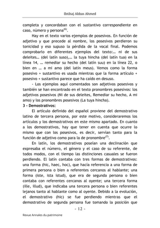 Ibtihaj Abbas Ahmed
- 12 -
Revue Annales du patrimoine
completa y concordaban con el sustantivo correspondiente en
caso, número y persona(6)
.
Hay en el texto varios ejemplos de posesivos. En función de
adjetivo y que precede al nombre, los posesivos perdieron su
tonicidad y eso supuso la pérdida de la vocal final. Podemos
comprobarlo en diferentes ejemplos del texto:… ni de sus
deleites… (del latín suso),… la tuya hincha (del latín tua) en la
línea 14, … remediar su hecho (del latín suu) en la línea 22, o
bien en … a mi amo (del latín meus). Vemos como la forma
posesivo + sustantivo es usada mientras que la forma artículo +
posesivo + sustantivo parece que ha caído en desuso.
- Los ejemplos aquí comentados son adjetivos posesivos y
también se han encontrado en el texto pronombres posesivos: los
adjetivos posesivos (Ni de sus deleites, Remediar su hecho, A mi
amo) y los pronombres posesivos (La tuya hincha).
3 - Demostrativos:
El artículo definido del español proviene del demostrativo
latino de tercera persona, por este motivo, consideraremos los
artículos y los demostrativos en este mismo apartado. En cuanto
a los demostrativos, hay que tener en cuenta que ocurre lo
mismo que con los posesivos, es decir, servían tanto para la
función de adjetivo como para la de pronombre(7)
.
En latín, los demostrativos poseían una declinación que
expresaba el número, el género y el caso de su referente, de
todos modos, con el tiempo las distinciones casuales se fueron
perdiendo. El latín contaba con tres formas de demostrativos:
una forma (hic, haec, hoc), que hacía referencia a una forma de
primera persona o bien a referentes cercanos al hablante; una
forma (iste, ista istud), que era de segunda persona o bien
contaba con referentes cercanos al oyente; una tercera forma
(ille, illud), que indicaba una tercera persona o bien referentes
lejanos tanto al hablante como al oyente. Debido a la evolución,
el demostrativo (hic) se fue perdiendo mientras que el
demostrativo de segunda persona fue tomando la posición que
 