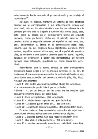 Morfología nominal estudio analítico
- 13 -
N° 22, Septembre 2022
anteriormente había ocupado el ya mencionado y se produjo el
movimiento(8)
.
Así pues, el español mantuvo un sistema de tres deícticos
aunque no se correspondían a sus antecedentes latinos con
exactitud, esto es, los demostrativos que hacían referencia a la
primera persona que ha llegado a nuestros días como (este, esta,
esto) tenía su origen en el demostrativo latino de segunda
persona, como ya hemos dicho en el párrafo anterior; los
demostrativos de segunda persona del español actual, (ese, esa,
eso), encontraban su étimo en el demostrativo (ipse, ipsa,
ipsum), que en sus orígenes tenía significado enfático. Para
acabar, aquellos demostrativos que, en el español de nuestros
días, se refieren a una tercera persona (esto es aquel, aquella,
aquello) se originaron a partir del demostrativo de tercera
persona pero reforzado, quedando así como (accu-ille, accu-
illud).
Recordemos que la forma simple de este demostrativo
evolucionó hasta llegar a ser el artículo definido (el, la, lo). El
texto nos ofrece numerosos ejemplos de artículo definido, o sea,
de artículos que procedían del demostrativo latín (ille, illa, illud).
He aquí unos cuantos:
- Línea 1 - Mas en los veces (del acusativo plural del latín illos).
- La revue n'accepte pas la liste à puces ou bulles.
- Línea 1 -… en las bestias en las aves: en las reptiles (del
acusativo femenino plural del latín illas).
- Línea 2 - E en lo vegetativo… (del latín illud).
- Línea 11 -… debes tener la punta de… (del latín illa).
- Línea 19 -… cadena que el amor del… (del latín ille).
- Linea 20 -… cuanto lo contrario aparta… (del neutro latín illud).
En este texto no hay demasiados ejemplos de adjetivos o
pronombres demostrativos pero aún encontramos alguno:
- Línea 3 -… algunas plantas han este respeto (del latín iste).
- Línea 6 - Que dirás a esto pármeno:… (del latín istud).
- Línea 23 -… necias razones de aquel bruto… (del latín accu-ille).
 