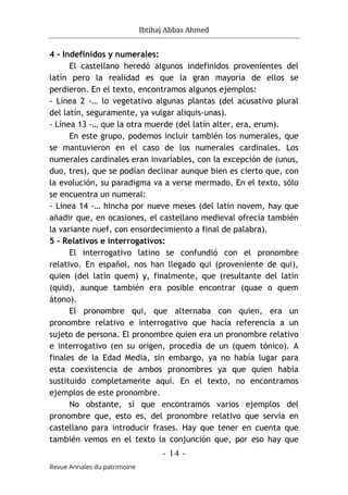 Ibtihaj Abbas Ahmed
- 14 -
Revue Annales du patrimoine
4 - Indefinidos y numerales:
El castellano heredó algunos indefinidos provenientes del
latín pero la realidad es que la gran mayoría de ellos se
perdieron. En el texto, encontramos algunos ejemplos:
- Línea 2 -… lo vegetativo algunas plantas (del acusativo plural
del latín, seguramente, ya vulgar aliquis-unas).
- Línea 13 -… que la otra muerde (del latín alter, era, erum).
En este grupo, podemos incluir también los numerales, que
se mantuvieron en el caso de los numerales cardinales. Los
numerales cardinales eran invariables, con la excepción de (unus,
duo, tres), que se podían declinar aunque bien es cierto que, con
la evolución, su paradigma va a verse mermado. En el texto, sólo
se encuentra un numeral:
- Línea 14 -… hincha por nueve meses (del latín novem, hay que
añadir que, en ocasiones, el castellano medieval ofrecía también
la variante nuef, con ensordecimiento a final de palabra).
5 - Relativos e interrogativos:
El interrogativo latino se confundió con el pronombre
relativo. En español, nos han llegado qui (proveniente de qui),
quien (del latín quem) y, finalmente, que (resultante del latín
(quid), aunque también era posible encontrar (quae o quem
átono).
El pronombre qui, que alternaba con quien, era un
pronombre relativo e interrogativo que hacía referencia a un
sujeto de persona. El pronombre quien era un pronombre relativo
e interrogativo (en su origen, procedía de un (quem tónico). A
finales de la Edad Media, sin embargo, ya no había lugar para
esta coexistencia de ambos pronombres ya que quien había
sustituido completamente aquí. En el texto, no encontramos
ejemplos de este pronombre.
No obstante, sí que encontramos varios ejemplos del
pronombre que, esto es, del pronombre relativo que servía en
castellano para introducir frases. Hay que tener en cuenta que
también vemos en el texto la conjunción que, por eso hay que
 