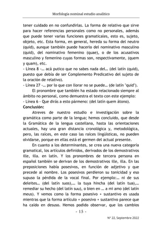 Morfología nominal estudio analítico
- 15 -
N° 22, Septembre 2022
tener cuidado en no confundirlas. La forma de relativo que sirve
para hacer referencias personales como no personales, además
que puede tener varias funciones gramaticales, esto es, sujeto,
objeto, etc. Esta forma, en general, hereda su forma del neutro
(quid), aunque también puede hacerlo del nominativo masculino
(quid), del nominativo femenino (quae), o de los acusativos
masculino y femenino cuyas formas son, respectivamente, (quem
y quam), etc.
- Línea 8 -… acá putico que no sabes nada del… (del latín (quid),
puesto que debía de ser Complemento Predicativo del sujeto de
la oración de relativo).
- Línea 27 -… por lo que con llorar no se puede… (de latín "quid").
El pronombre que también ha estado relacionado siempre al
ámbito no personal, como demuestra el texto con este ejemplo:
- Línea 6 - Que dirás a esto pármeno: (del latín quem átono).
Conclusión:
Atreves de nuestro estudio e investigación sobre la
gramática como parte de la lengua; hemos concluido, que desde
la Gramática de la lengua castellana, hasta las orientaciones
actuales, hay una gran distancia cronológica y, metodológica,
pero, las raíces, en este caso las raíces lingüísticas, no pueden
olvidarse, porque en ellas está el germen del actual presente.
En cuanto a los determinantes, se crea una nueva categoría
gramatical, los artículos definidos, derivados de los demostrativos
ille, illa. en latín. Y los pronombres de tercera persona en
español también se derivan de los demostrativos ille, illa. En las
preposiciones había posesivos, en función de adjetivo y que
precede al nombre. Los posesivos perdieron su tonicidad y eso
supuso la pérdida de la vocal final. Por ejemplo:… ni de sus
deleites… (del latín suos),… la tuya hincha (del latín tua),…
remediar su hecho (del latín suu), o bien en … a mi amo (del latín
meus). Y vemos como la forma posesivo + sustantivo es usada
mientras que la forma artículo + posesivo + sustantivo parece que
ha caído en desuso. Hemos podido observar, que los cambios
 