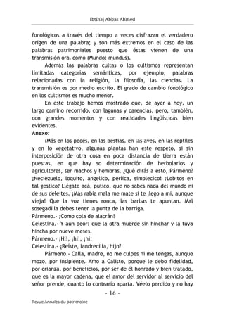 Ibtihaj Abbas Ahmed
- 16 -
Revue Annales du patrimoine
fonológicos a través del tiempo a veces disfrazan el verdadero
origen de una palabra; y son más extremos en el caso de las
palabras patrimoniales puesto que éstas vienen de una
transmisión oral como (Mundo: mundus).
Además las palabras cultas o los cultismos representan
limitadas categorías semánticas, por ejemplo, palabras
relacionadas con la religión, la filosofía, las ciencias. La
transmisión es por medio escrito. El grado de cambio fonológico
en los cultismos es mucho menor.
En este trabajo hemos mostrado que, de ayer a hoy, un
largo camino recorrido, con lagunas y carencias, pero, también,
con grandes momentos y con realidades lingüísticas bien
evidentes.
Anexo:
(Más en los peces, en las bestias, en las aves, en las reptiles
y en lo vegetativo, algunas plantas han este respeto, si sin
interposición de otra cosa en poca distancia de tierra están
puestas, en que hay so determinación de herbolarios y
agricultores, ser machos y hembras. ¿Qué dirás a esto, Pármeno?
¡Neciezuelo, loquito, angelico, perlica, simplecico! ¿Lobitos en
tal gestico? Llégate acá, putico, que no sabes nada del mundo ni
de sus deleites. ¡Más rabia mala me mate si te llego a mí, aunque
vieja! Que la voz tienes ronca, las barbas te apuntan. Mal
sosegadilla debes tener la punta de la barriga.
Pármeno.- ¡Como cola de alacrán!
Celestina.- Y aun peor: que la otra muerde sin hinchar y la tuya
hincha por nueve meses.
Pármeno.- ¡Hi!, ¡hi!, ¡hi!
Celestina.- ¿Reíste, landrecilla, hijo?
Pármeno.- Calla, madre, no me culpes ni me tengas, aunque
mozo, por insipiente. Amo a Calisto, porque le debo fidelidad,
por crianza, por beneficios, por ser de él honrado y bien tratado,
que es la mayor cadena, que el amor del servidor al servicio del
señor prende, cuanto lo contrario aparta. Véelo perdido y no hay
 