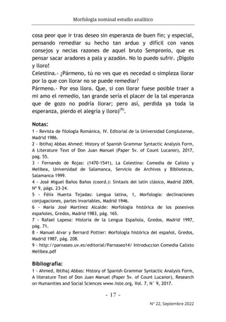 Morfología nominal estudio analítico
- 17 -
N° 22, Septembre 2022
cosa peor que ir tras deseo sin esperanza de buen fin; y especial,
pensando remediar su hecho tan arduo y difícil con vanos
consejos y necias razones de aquel bruto Sempronio, que es
pensar sacar aradores a pala y azadón. No lo puedo sufrir. ¡Dígolo
y lloro!
Celestina.- ¿Pármeno, tú no ves que es necedad o simpleza llorar
por lo que con llorar no se puede remediar?
Pármeno.- Por eso lloro. Que, si con llorar fuese posible traer a
mi amo el remedio, tan grande sería el placer de la tal esperanza
que de gozo no podría llorar; pero así, perdida ya toda la
esperanza, pierdo el alegría y lloro)(9)
.
Notas:
1 - Revista de filología Románica, IV. Editorial de la Universidad Complutense,
Madrid 1986.
2 - Ibtihaj Abbas Ahmed: History of Spanish Grammar Syntactic Analysis Form,
A Literature Text of Don Juan Manuel (Paper 5v. of Count Lucanor), 2017,
pag. 55.
3 - Fernando de Rojas: (1470-1541), La Celestina: Comedia de Calisto y
Melibea, Universidad de Salamanca, Servicio de Archivos y Bibliotecas,
Salamanca 1999.
4 - José Miguel Baños Baños (coord.): Sintaxis del latín clásico, Madrid 2009,
Nº 9, págs. 23-24.
5 - Félix Huerta Tejadas: Lengua latina, 1, Morfología: declinaciones
conjugaciones, partes invariables, Madrid 1946.
6 - María José Martínez Alcalde: Morfología histórica de los posesivos
españoles, Gredos, Madrid 1983, pág. 165.
7 - Rafael Lapesa: Historia de la Lengua Española, Gredos, Madrid 1997,
pág. 71.
8 - Manuel Alvar y Bernard Pottier: Morfología histórica del español, Gredos,
Madrid 1987, pág. 208.
9 - http://parnaseo.uv.es/editorial/Parnaseo14/ Introduccion Comedia Calixto
Melibea.pdf
Bibliografía:
1 - Ahmed, Ibtihaj Abbas: History of Spanish Grammar Syntactic Analysis Form,
A literature Text of Don Juan Manuel (Paper 5v. of Count Lucanor), Research
on Humanities and Social Sciences www.iiste.org, Vol. 7, N° 9, 2017.
 