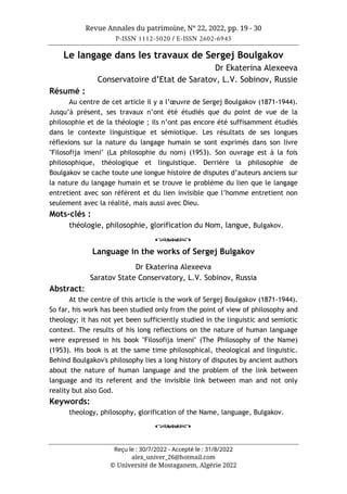 Revue Annales du patrimoine, N° 22, 2022, pp. 19 - 30
P-ISSN 1112-5020 / E-ISSN 2602-6945
Reçu le : 30/7/2022 - Accepté le : 31/8/2022
alex_univer_26@hotmail.com
© Université de Mostaganem, Algérie 2022
Le langage dans les travaux de Sergej Boulgakov
Dr Ekaterina Alexeeva
Conservatoire d’Etat de Saratov, L.V. Sobinov, Russie
Résumé :
Au centre de cet article il y a l’œuvre de Sergej Boulgakov (1871-1944).
Jusqu’à présent, ses travaux n’ont été étudiés que du point de vue de la
philosophie et de la théologie ; ils n’ont pas encore été suffisamment étudiés
dans le contexte linguistique et sémiotique. Les résultats de ses longues
réflexions sur la nature du langage humain se sont exprimés dans son livre
"Filosofija imeni" (La philosophie du nom) (1953). Son ouvrage est à la fois
philosophique, théologique et linguistique. Derrière la philosophie de
Boulgakov se cache toute une longue histoire de disputes d’auteurs anciens sur
la nature du langage humain et se trouve le problème du lien que le langage
entretient avec son référent et du lien invisible que l’homme entretient non
seulement avec la réalité, mais aussi avec Dieu.
Mots-clés :
théologie, philosophie, glorification du Nom, langue, Bulgakov.
o
Language in the works of Sergej Bulgakov
Dr Ekaterina Alexeeva
Saratov State Conservatory, L.V. Sobinov, Russia
Abstract:
At the centre of this article is the work of Sergej Boulgakov (1871-1944).
So far, his work has been studied only from the point of view of philosophy and
theology; it has not yet been sufficiently studied in the linguistic and semiotic
context. The results of his long reflections on the nature of human language
were expressed in his book "Filosofija imeni" (The Philosophy of the Name)
(1953). His book is at the same time philosophical, theological and linguistic.
Behind Boulgakov's philosophy lies a long history of disputes by ancient authors
about the nature of human language and the problem of the link between
language and its referent and the invisible link between man and not only
reality but also God.
Keywords:
theology, philosophy, glorification of the Name, language, Bulgakov.
o
 