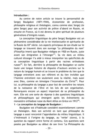 Dr Ekaterina Alexeeva
- 20 -
Revue Annales du patrimoine
Introduction :
Au centre de notre article se trouve la personnalité de
Sergej Boulgakov (1871-1944), économiste de profession,
philosophe religieux et théologien, connu comme otec Sergej (le
père Serge) pour son activité de prêtre d’abord en Russie, et
ensuite en France, où il est devenu le père spirituel de plusieurs
générations d’émigrés russes.
La conception linguistique du père Sergej Boulgakov est un
phénomène considérable de la vie intellectuelle et spirituelle de
la Russie du XXe
siècle. Les aspects principaux de son étude sur le
langage se trouvent dans son ouvrage "La philosophie du nom"
(Filosofija imeni) que Boulgakov rédigea en 1920 en Russie, juste
avant son émigration à l’étranger(1)
. Sa vie dans un milieu
culturel étranger l’a aidé à mieux interpréter les spécificités de
sa conception linguistique à partir des racines orthodoxes
russes(2)
. En fait, derrière la philosophie de Boulgakov se cache
toute une longue histoire de disputes d’auteurs anciens sur la
nature du langage humain et se trouve le problème du lien que le
langage entretient avec son référent et du lien invisible que
l’homme entretient non seulement avec la réalité, mais aussi
avec Dieu, comme en témoigne l’incarnation du Christ(3)
. Pour
lui, sa philosophie du langage a pour but de connaître les raisons
de la naissance de l’être et les lois de son organisation.
Remarquons encore un aspect important de sa philosophie du
nom. Elle est une sorte de réponse à des questions linguistiques
et philosophiques qui émergent après les évènements au
monastère orthodoxe russe du Mont Athos en Grèce en 1913(4)
.
1 – La conception du langage de Boulgakov :
Boulgakov est d’habitude considéré essentiellement comme
un théologien. Mais son activité en tant que philosophe du
langage a aussi rencontré l’approbation du milieu linguistique. Il
s’intéressait à l’origine du langage, au "verbe" (slovo), à la
question du rapport entre forme et contenu. Ces questions sont
posées par Boulgakov au début de son livre "La Philosophie du
 