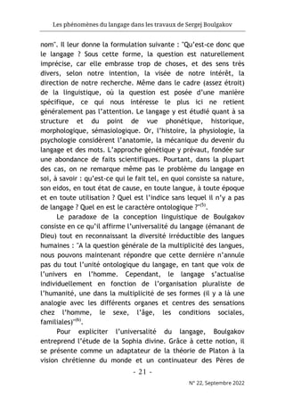 Les phénomènes du langage dans les travaux de Sergej Boulgakov
- 21 -
N° 22, Septembre 2022
nom". Il leur donne la formulation suivante : "Qu’est-ce donc que
le langage ? Sous cette forme, la question est naturellement
imprécise, car elle embrasse trop de choses, et des sens très
divers, selon notre intention, la visée de notre intérêt, la
direction de notre recherche. Même dans le cadre (assez étroit)
de la linguistique, où la question est posée d’une manière
spécifique, ce qui nous intéresse le plus ici ne retient
généralement pas l’attention. Le langage y est étudié quant à sa
structure et du point de vue phonétique, historique,
morphologique, sémasiologique. Or, l’histoire, la physiologie, la
psychologie considèrent l’anatomie, la mécanique du devenir du
langage et des mots. L’approche génétique y prévaut, fondée sur
une abondance de faits scientifiques. Pourtant, dans la plupart
des cas, on ne remarque même pas le problème du langage en
soi, à savoir : qu’est-ce qui le fait tel, en quoi consiste sa nature,
son eidos, en tout état de cause, en toute langue, à toute époque
et en toute utilisation ? Quel est l’indice sans lequel il n’y a pas
de langage ? Quel en est le caractère ontologique ?"(5)
.
Le paradoxe de la conception linguistique de Boulgakov
consiste en ce qu’il affirme l’universalité du langage (émanant de
Dieu) tout en reconnaissant la diversité irréductible des langues
humaines : "A la question générale de la multiplicité des langues,
nous pouvons maintenant répondre que cette dernière n’annule
pas du tout l’unité ontologique du langage, en tant que voix de
l’univers en l’homme. Cependant, le langage s’actualise
individuellement en fonction de l’organisation pluraliste de
l’humanité, une dans la multiplicité de ses formes (il y a là une
analogie avec les différents organes et centres des sensations
chez l’homme, le sexe, l’âge, les conditions sociales,
familiales)"(6)
.
Pour expliciter l’universalité du langage, Boulgakov
entreprend l’étude de la Sophia divine. Grâce à cette notion, il
se présente comme un adaptateur de la théorie de Platon à la
vision chrétienne du monde et un continuateur des Pères de
 