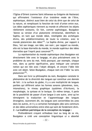 Dr Ekaterina Alexeeva
- 22 -
Revue Annales du patrimoine
l’Eglise d’Orient (comme Saint Athanase ou Grégoire de Nazianze)
qui affirmaient l’existence d’un troisième mode de l’être,
sophianique, distinct aussi bien de celui du divin que de celui de
la nature, et remplissant la fonction de trait d’union entre eux.
Les idées sophianiques viennent au monde et affectent les objets
réellement existants. En fait, comme sophiologue, Boulgakov
"donne sa version d’un platonisme christianisé, identifiant la
Sophia, en tant que monde idéal, intelligible des archétypes
divins, des prédéterminations de toute la création, avec le
monde platonicien des idées"(7)
. La Sophia divine, par rapport à
Dieu, "est son image, son idée, son nom ; par rapport au monde,
elle est la base éternelle du monde, le monde supérieur des idées
éternelles que l’esprit peut concevoir"(8)
.
La représentation du monde sophianique chez Boulgakov est
directement liée avec le langage, et plus précisément avec le
problème du sens du mot. Voilà pourquoi, par exemple, chaque
mot, dans sa partie significative, peut indiquer une certaine
notion qui est liée avec l’objet désigné, et encore l’idée liée
avec cet objet. Selon Boulgakov, chaque nom est l’idée "au sens
platonicien"(9)
.
Dans son livre La philosophie du nom, Boulgakov constate le
phénomène de la diversité des langues qui constitue une donnée
de fait : à la surface du globe, il y a une multiplicité de langues
parlées qui diffèrent selon les formes sonores (phonèmes, tons,
intonations), le niveau graphique (systèmes d’écriture), la
morphologie, la syntaxe et le lexique. En même temps, il parle
de la possibilité de passer d’une langue à une autre, ainsi qu’en
témoignent la traduction et l’apprentissage des langues
étrangères. Autrement dit, les langues sont convertibles les unes
dans les autres, et il y a certaines homologies (des sens communs
et des idées universelles) entre elles qui sont de fondement divin.
2 - La tradition patristique de la conception du langage :
Profondément croyant orthodoxe tout au long de sa vie,
Boulgakov a créé une conception linguistique ui a absorbé
 