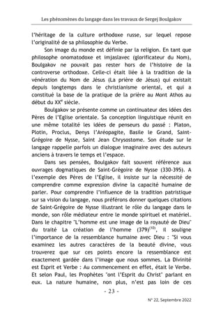 Les phénomènes du langage dans les travaux de Sergej Boulgakov
- 23 -
N° 22, Septembre 2022
l’héritage de la culture orthodoxe russe, sur lequel repose
l’originalité de sa philosophie du Verbe.
Son image du monde est définie par la religion. En tant que
philosophe onomatodoxe et imjaslavec (glorificateur du Nom),
Boulgakov ne pouvait pas rester hors de l’histoire de la
controverse orthodoxe. Celle-ci était liée à la tradition de la
vénération du Nom de Jésus (La prière de Jésus) qui existait
depuis longtemps dans le christianisme oriental, et qui a
constitué la base de la pratique de la prière au Mont Athos au
début du XXe
siècle.
Boulgakov se présente comme un continuateur des idées des
Pères de l’Eglise orientale. Sa conception linguistique réunit en
une même totalité les idées de penseurs du passé : Platon,
Plotin, Proclus, Denys l’Aréopagite, Basile le Grand, Saint-
Grégoire de Nysse, Saint Jean Chrysostome. Son étude sur le
langage rappelle parfois un dialogue imaginaire avec des auteurs
anciens à travers le temps et l’espace.
Dans ses pensées, Boulgakov fait souvent référence aux
ouvrages dogmatiques de Saint-Grégoire de Nysse (330-395). A
l’exemple des Pères de l’Eglise, il insiste sur la nécessité de
comprendre comme expression divine la capacité humaine de
parler. Pour comprendre l’influence de la tradition patristique
sur sa vision du langage, nous préférons donner quelques citations
de Saint-Grégoire de Nysse illustrant le rôle du langage dans le
monde, son rôle médiateur entre le monde spirituel et matériel.
Dans le chapitre "L’homme est une image de la royauté de Dieu"
du traité La création de l’homme (379)(10)
, il souligne
l’importance de la ressemblance humaine avec Dieu : "Si vous
examinez les autres caractères de la beauté divine, vous
trouverez que sur ces points encore la ressemblance est
exactement gardée dans l’image que nous sommes. La Divinité
est Esprit et Verbe : Au commencement en effet, était le Verbe.
Et selon Paul, les Prophètes "ont l’Esprit du Christ" parlant en
eux. La nature humaine, non plus, n’est pas loin de ces
 