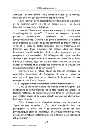 Dr Ekaterina Alexeeva
- 24 -
Revue Annales du patrimoine
attributs : en vous-mêmes, vous voyez la Raison et la Pensée,
imitation de Celui qui est en vérité Esprit et Verbe"(11)
.
Selon l’auteur, cette ressemblance symbolique de la divinité
et de l’homme porte en elle un double enjeu : un enjeu
identitaire et un enjeu ontologique.
L’âme de l’homme est une entièreté unique (celostna) selon
Saint-Grégoire de Nysse(12)
. L’homme se compose de trois
parties : alimentation, sentiment et spiritualité
(umopredstavlenie). Chacune a sa propre destination : la partie
chair s’occupe du plaisir, la partie sentiment se trouve entre la
vertu et le vice, la partie spirituelle exerce l’aspiration de
l’homme vers Dieu. L’homme est présent dans ces trois
hypostases interdépendantes, dont la plus importante est le
composant spirituel-verbal. Saint-Grégoire de Nysse appelle
verbale la partie spirituelle. Il la nomme aussi Dieu-Verbe. Dans
l’âme de l’homme, selon cet auteur néoplatonicien, ce sont les
capacités verbales et de pensée qui dominent et se trouvent en
dessus des sentiments et de la volonté(13)
.
Ces idées sur la nature divine du langage pénètrent la
conception linguistique de Boulgakov. Il s’en sert dans sa
description du processus de la naissance de la parole, de son
émergence dans l’esprit humain.
3 - Le langage comme phénomène divin et historico-social :
C’est la vision chrétienne du monde chez Boulgakov qui
conditionne sa compréhension de la face double du langage. Il
formule nettement la distinction entre le langage (jazyk) en tant
que création divine et la langue (jazyk) en tant que phénomène
historique et social.
Cette différenciation s’exprime surtout dans le chapitre
"Qu’est-ce que le verbe ?" (Čto takoe slovo?) du livre "La
philosophie du nom", où il se prononce contre les lois
psychologiques (dans la linguistique) et l’évolutionnisme qui vont
de pair avec l’étude contemporaine de la langue à son époque. Il
dit à ce propos :
 
