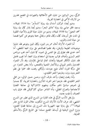 .‫د‬
‫عباسة‬ ‫محمد‬
-
18
-
‫اﻟﺘﺮاث‬ ‫ﺣﻮﻟﻴﺎت‬ ‫ﻣﺠﻠﺔ‬
‫حذرين‬‫م‬ ‫جتمع‬‫م‬‫ال‬ ‫في‬ ‫والتغييرات‬ ‫الأخلاقية‬ ‫القيم‬ ‫تناول‬ ‫من‬ ‫الروائيېن‬ ‫ومن‬ .‫التركي‬
.‫الغربية‬ ‫حضارة‬‫ل‬‫ا‬ ‫في‬ ‫الأعمى‬ ‫الارتماء‬ ‫من‬
‫ومن‬
،‫أيضا‬ ‫هم‬
‫سنة‬ "‫"المستأجر‬ ‫رواية‬ ‫وله‬ ‫أسندال‬ ‫شوكت‬
1934
،‫للميلاد‬
‫وسعي‬
‫رواية‬ ‫وله‬ ‫مال‬‫ك‬ ‫يشار‬ ‫أيضا‬ ‫ومنهم‬ ،"‫البحر‬ ‫"عاشق‬ ‫رواية‬ ‫وله‬ ‫عباسي‬ ‫فائق‬ ‫د‬
‫سنة‬ "‫النحيل‬ ‫"محمد‬
1930
‫الفقيرة‬ ‫والأحياء‬ ‫القرى‬ ‫حياة‬ ‫تناول‬ ‫من‬ ‫ومنهم‬ .‫للميلاد‬
‫قصصا‬ ‫كتبوا‬ ‫ممن‬ ‫وغيرهم‬ ‫جمعة‬ ‫جاتي‬‫ن‬‫و‬ ،‫طاهر‬ ‫مال‬‫ك‬‫و‬ ،‫مال‬‫ك‬ ‫أورخان‬ ‫مثل‬ ‫المدن‬ ‫في‬
.‫والقرى‬ ‫المدن‬ ‫حياة‬ ‫عن‬
‫الأتراك‬ ‫الشعراء‬ ‫أما‬
‫تناولوا‬ ‫فقد‬ ‫وغيرهم‬ ‫الدين‬ ‫مال‬‫ك‬‫و‬ ،‫الدين‬ ‫بدر‬ ‫عمر‬ ‫أمثال‬
‫أما‬ .‫المقطعي‬ ‫الهجا‬ ‫وزن‬ ‫على‬ ‫قصائدهم‬ ‫نظموا‬ ‫وقد‬ ،‫والوطن‬ ‫الطبيعة‬ ‫موضوعات‬
‫ديرناص‬ ‫حب‬‫م‬ ‫أحمد‬ ‫تناول‬ ‫ما‬‫ك‬ ،‫شعره‬ ‫في‬ ‫النفس‬ ‫علم‬ ‫إلى‬ ‫تطرق‬ ‫فقد‬ ‫حمدي‬ ‫أحمد‬
.‫الهجا‬ ‫وزن‬ ‫استخدام‬ ‫في‬ ‫جديدة‬ ‫قوالب‬ ‫وأضاف‬ ‫الرمزي‬ ‫الشعر‬
‫فاضل‬ ‫جيب‬‫ن‬ ‫أما‬
‫الشعراء‬ ‫تأثر‬ ‫وقد‬ .‫للإنسان‬ ‫الداخلي‬ ‫العالم‬ ‫حاث‬‫ب‬‫وأ‬ ‫الصوفية‬ ‫الأفكار‬ ‫تناول‬ ‫فقد‬
‫من‬ ‫الشعراء‬ ‫بعض‬ ‫وأما‬ .‫والقصص‬ ‫الشعبية‬ ‫وبالأشعار‬ ‫الديواني‬ ‫بالشعر‬ ‫جددون‬‫م‬‫ال‬
‫نظم‬ ‫على‬ ‫عملوا‬ ‫فقد‬ ،‫رفعت‬ ‫وأوكتاي‬ ،‫جودت‬ ‫مليح‬ ‫أمثال‬ ‫الغرباء‬ ‫كة‬
‫حر‬ ‫ممثلي‬
.‫التقليدي‬ ‫الشعر‬ ‫وعارضوا‬ ،‫وزن‬ ‫بدون‬ ‫الشعر‬
‫وأ‬
‫ممثلي‬ ‫من‬ ،‫الوالي‬ ‫حسين‬ ‫وحسن‬ ،‫الزين‬ ‫عارف‬ ‫وأحمد‬ ،‫إيلجاز‬ ‫رفعت‬ ‫ما‬
‫جسدوا‬ ‫ما‬‫ك‬ ،‫الغربية‬ ‫حضارة‬‫ل‬‫با‬ ‫المتأثرين‬ ‫الغرباء‬ ‫شعر‬ ‫عارضوا‬ ‫فقد‬ ‫التقليدي‬ ‫الشعر‬
‫القضايا‬ ‫جة‬‫ل‬‫معا‬ ‫في‬ ‫الاشتراكية‬ ‫ومفهوم‬ ‫حكمت‬ ‫ناظم‬ ‫مبادئ‬ ‫شعرهم‬ ‫في‬
‫فقد‬ ‫كاراكوتش‬ ‫سيزاي‬ ‫الشاعر‬ ‫وأما‬ .‫الطبقي‬ ‫والصراع‬ ‫الاجتماعية‬
‫باب‬ ‫طرق‬
.‫جديد‬ ‫بأسلوب‬ ‫التصوف‬
‫المسرح‬ ‫عن‬ ‫تطور‬ ‫الذي‬ ‫المسرح‬ ‫من‬ ‫الفترة‬ ‫هذه‬ ‫في‬ ‫التركي‬ ‫الأدب‬ ‫خل‬‫ي‬ ‫ولم‬
‫عشر‬ ‫التاسع‬ ‫القرن‬ ‫خلال‬ ‫المكتوب‬ ‫المسرح‬ ‫الأتراك‬ ‫الأدباء‬ ‫عرف‬ ‫لقد‬ .‫الشفهي‬
‫للميلاد‬
)
21
(
،‫جتمع‬‫م‬‫ال‬ ‫قضايا‬ ‫جة‬‫ل‬‫معا‬ ‫إلى‬ ‫المسرح‬ ‫مال‬ ‫ية‬‫جمهور‬‫ل‬‫ا‬ ‫عهد‬ ‫بداية‬ ‫وفي‬ .
‫ف‬ ‫الوطنية‬ ‫الروح‬ ‫وزرع‬
‫والأساطير‬ ‫التركي‬ ‫التاريخ‬ ‫على‬ ‫مستندا‬ ‫جتمع‬‫م‬‫ال‬ ‫أوساط‬ ‫ي‬
.‫القديمة‬
 