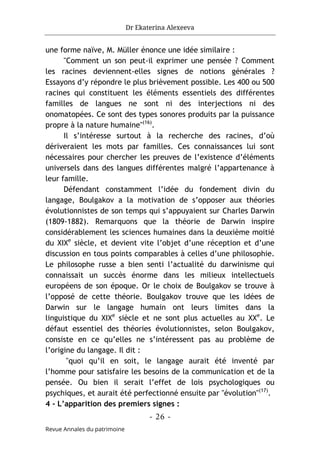 Dr Ekaterina Alexeeva
- 26 -
Revue Annales du patrimoine
une forme naïve, M. Müller énonce une idée similaire :
"Comment un son peut-il exprimer une pensée ? Comment
les racines deviennent-elles signes de notions générales ?
Essayons d’y répondre le plus brièvement possible. Les 400 ou 500
racines qui constituent les éléments essentiels des différentes
familles de langues ne sont ni des interjections ni des
onomatopées. Ce sont des types sonores produits par la puissance
propre à la nature humaine"(16)
.
Il s’intéresse surtout à la recherche des racines, d’où
dériveraient les mots par familles. Ces connaissances lui sont
nécessaires pour chercher les preuves de l’existence d’éléments
universels dans des langues différentes malgré l’appartenance à
leur famille.
Défendant constamment l’idée du fondement divin du
langage, Boulgakov a la motivation de s’opposer aux théories
évolutionnistes de son temps qui s’appuyaient sur Charles Darwin
(1809-1882). Remarquons que la théorie de Darwin inspire
considérablement les sciences humaines dans la deuxième moitié
du XIXe
siècle, et devient vite l’objet d’une réception et d’une
discussion en tous points comparables à celles d’une philosophie.
Le philosophe russe a bien senti l’actualité du darwinisme qui
connaissait un succès énorme dans les milieux intellectuels
européens de son époque. Or le choix de Boulgakov se trouve à
l’opposé de cette théorie. Boulgakov trouve que les idées de
Darwin sur le langage humain ont leurs limites dans la
linguistique du XIXe
siècle et ne sont plus actuelles au XXe
. Le
défaut essentiel des théories évolutionnistes, selon Boulgakov,
consiste en ce qu’elles ne s’intéressent pas au problème de
l’origine du langage. Il dit :
"quoi qu’il en soit, le langage aurait été inventé par
l’homme pour satisfaire les besoins de la communication et de la
pensée. Ou bien il serait l’effet de lois psychologiques ou
psychiques, et aurait été perfectionné ensuite par "évolution"(17)
.
4 - L’apparition des premiers signes :
 