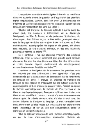 Les phénomènes du langage dans les travaux de Sergej Boulgakov
- 27 -
N° 22, Septembre 2022
L’opposition essentielle de Boulgakov à Darwin se manifeste
dans son attitude envers la question de l’apparition des premiers
signes linguistiques. Darwin, dans son livre La descendance de
l’homme et la sélection sexuelle (1871), explique l’apparition du
langage par l’association des sons aux idées :
"Quelle est l’origine du langage articulé ? Après avoir lu,
d’une part, les ouvrages si intéressants de M. Honsleigh
Wedgwood, du Rév. F. Farrar, et du professeur Schleicher, et,
d’autre part, les célèbres leçons de Max Muller, je ne puis douter
que le langage ne doive son origine à des imitations et à des
modifications, accompagnées de signes et de gestes, de divers
sons naturels, de cris d’autres animaux, et des cris instinctifs
propres à l’homme lui-même"(18)
.
Et il continue : "Ce qui distingue l’homme des animaux
inférieurs, c’est la faculté infiniment plus grande qu’il possède
d’associer les sons les plus divers aux idées les plus différentes,
et cette faculté dépend évidemment du développement
extraordinaire de ses facultés mentales"(19)
.
L’opinion de Boulgakov sur la naissance des premiers mots
est motivée par une affirmation : leur apparition n’est pas
conditionnée par l’association et la perception, car le fondement
du langage est divin. Il analyse les théories de l’origine du
langage de son époque en s’appuyant sur les auteurs anciens et
contemporains et il en propose sa propre vision. Passant en revue
la théorie onomatopéique, la théorie de l’interjection et la
théorie psychophysiologique, Boulgakov affirme que toutes ces
théories ont un défaut commun : le mot s’y manifeste comme un
simple signe. Sa théorie du nom, elle, n’a rien à avoir avec les
autres théories de l’origine du langage. Le trait caractéristique
de sa théorie est qu’elle repose sur le caractère non arbitraire du
signe linguistique et sur un lien non conventionnel entre le
signifiant et le signifié du mot :
"Que ce soit par imitation de sons (théorie onomatopéique),
ou par la voie d’exclamations spontanées (théorie de
 