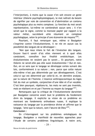 Dr Ekaterina Alexeeva
- 28 -
Revue Annales du patrimoine
l’interjection), à moins que la cause n’en soit encore un geste
intérieur (théorie psychophysiologique), le mot naîtrait du besoin
de signifier par voie de convention et d’abréviation un contenu
psychologique plus ou moins complexe. La fonction du mot serait
représentative, lui-même ne contiendrait aucun sens ; il n’en
serait que le signe, comme la monnaie papier par rapport à la
valeur métal, succédané utile résumant un complexe
psychologique, selon le principe d’une économie de moyens"(20)
.
Pourtant, il faut remarquer que, même si Boulgakov
s’exprime contre l’évolutionnisme, il ne nie en aucun cas la
possibilité des langues de se développer :
"Non que nous niions le fait de l’évolution des langues.
Encore faut-il savoir d’où elles viennent et à quoi elles
conduisent, connaître leur finalité entéléchique. Les
évolutionnistes ne veulent pas le savoir... Et pourtant, notre
théorie ne serait-elle pas elle aussi évolutionniste ? Oui et non.
Oui, en ce sens que le langage se développe certes suivant des
lois, conformément à sa nature ; non, parce que cette nature
elle-même n’est pas déterminée par son développement. C’est
celui-ci qui est déterminé par celle-là et, en dernière analyse,
par la nature de l’homme. L’essence anthropocosmique du logos
fait du mot un symbole, conjonction d’une idée et d’un vocable.
C’est bien pourquoi, répétons-le, les mots ne sont pas inventés,
mais se réalisent en et par l’homme au moyen du langage"(21)
.
Remarquons que la critique de l’évolutionnisme darwinien
par Boulgakov concerne avant tout le problème du fondement
divin du langage. Il explicite sa vision de ce problème en
montrant ses fondements orthodoxes russes. Il explique la
naissance du langage par la providence divine et affirme que le
langage, "ainsi que la nature, sont l’œuvre de Dieu"(22)
.
Conclusion :
En s’interrogeant sur les problèmes ontologiques du
langage, Boulgakov a manifesté de nouvelles approches pour
l’étude de certains problèmes linguistiques. A notre avis,
 