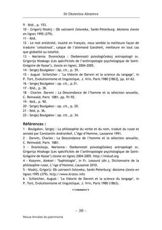 Dr Ekaterina Alexeeva
- 30 -
Revue Annales du patrimoine
9 – Ibid., p. 153.
10 - Grigorij Nisskij : Ob ustroenii čeloveka, Sankt-Peterburg: Aksioma (texte
en ligne) 1995 (379).
11 - Ibid.
12 - Le mot entièreté, inusité en français, nous semble la meilleure façon de
traduire "celostnost", calque de l’allemand Ganzheit, meilleure en tout cas
que globalité ou totalité.
13 - Marianna Dvoreckaja : Osebennosti psixologičeskoj antropologii sv.
Grigorija Nisskogo (Les spécificités de l’anthropologie psychologique de Saint-
Grégoire de Nysse’), (texte en ligne), 2004-2005.
14 - Sergej Boulgakov : op. cit., p. 39.
15 - August Schleicher : "La théorie de Darwin et la science du langage", in
P. Tort, Evolutionnisme et linguistique, J. Vrin, Paris 1980 [1863], pp. 61-62.
16 - Sergej Boulgakov : op. cit., p.31.
17 - Ibid., p. 38.
18 - Charles Darwin : La Descendance de l’homme et la sélection sexuelle,
C. Reinwald, Paris 1881, pp. 91-92.
19 - Ibid., p. 90.
20 - Sergej Boulgakov : op. cit., p. 20.
21 - Ibid, p. 36.
22 - Sergej Boulgakov : op. cit., p. 34.
Références :
1 – Boulgakov, Sergej : La philosophie du verbe et du nom, traduit du russe et
annoté par Constantin Andronikof, L’Age d’Homme, Lausanne 1991.
2 – Darwin, Charles : La Descendance de l’homme et la sélection sexuelle,
C. Reinwald, Paris 1881.
3 - Dvoreckaja, Marianna : Osebennosti psixologičeskoj antropologii sv.
Grigorija Nisskogo (Les spécificités de l’anthropologie psychologique de Saint-
Grégoire de Nysse’) (texte en ligne) 2004-2005. http://mstud.org
4 - Kozyrev, Aleksei : "Sophiologie", in Fr. Lesourd (dir.), Dictionnaire de la
philosophie russe, L’Age d’Homme, Lausanne 2010.
5 - Nisskij, Grigorij: Ob ustroenii čeloveka, Sankt-Peterburg: Aksioma (texte en
ligne) 1995 (379). http://www.krotov.info
6 - Schleicher, August : "La théorie de Darwin et la science du langage", in
P. Tort, Evolutionnisme et linguistique, J. Vrin, Paris 1980 (1863).
o
 