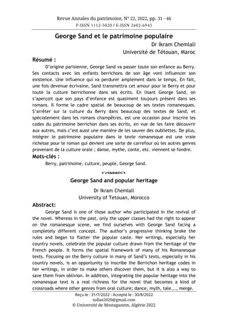 Revue Annales du patrimoine, N° 22, 2022, pp. 31 - 46
P-ISSN 1112-5020 / E-ISSN 2602-6945
Reçu le : 31/7/2022 - Accepté le : 30/8/2022
sofiae2020@gmail.com
© Université de Mostaganem, Algérie 2022
George Sand et le patrimoine populaire
Dr Ikram Chemlali
Université de Tétouan, Maroc
Résumé :
D’origine parisienne, George Sand va passer toute son enfance au Berry.
Ses contacts avec les enfants berrichons de son âge vont influencer son
existence. Une influence qui va perdurer amplement dans le temps. En fait,
une fois devenue écrivaine, Sand transmettra cet amour pour le Berry et pour
toute la culture berrichonne dans ses écrits. En lisant George Sand, on
s’aperçoit que son pays d’enfance est quasiment toujours présent dans ses
romans. Il forme le cadre spatial de beaucoup de ses textes romanesques.
S’arrêter sur la culture du Berry dans beaucoup des textes de Sand, et
spécialement dans les romans champêtres, est une occasion pour inscrire les
codes du patrimoine berrichon dans ses écrits, en vue de les faire découvrir
aux autres, mais c’est aussi une manière de les sauver des oubliettes. De plus,
intégrer le patrimoine populaire dans le texte romanesque est une vraie
richesse pour le roman qui devient une sorte de carrefour où les autres genres
provenant de la culture orale ; danse, mythe, conte, etc. viennent se fondre.
Mots-clés :
Berry, patrimoine, culture, peuple, George Sand.
o
George Sand and popular heritage
Dr Ikram Chemlali
University of Tetouan, Morocco
Abstract:
George Sand is one of those author who participated in the revival of
the novel. Whereas in the past, only the upper classes had the right to appear
on the romanesque scene, we find ourselves with George Sand facing a
completely different concept. The author’s progressive thinking broke the
rules and began to flatter the popular caste. Her writings, especially her
country novels, celebrate the popular culture drawn from the heritage of the
French people. It forms the spatial framework of many of his Romanesque
texts. Focusing on the Berry culture in many of Sand’s texts, especially in his
country novels, is an opportunity to inscribe the Berrichon heritage codes in
her writings, in order to make others discover them, but it is also a way to
save them from oblivion. In addition, integrating the popular heritage into the
romanesque text is a real richness for the novel that becomes a kind of
crossroads where other genres from oral culture; dance, myth, tale..., merge.
 