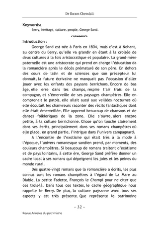 Dr Ikram Chemlali
- 32 -
Revue Annales du patrimoine
Keywords:
Berry, heritage, culture, people, George Sand.
o
Introduction :
George Sand est née à Paris en 1804, mais c’est à Nohant,
au centre du Berry, qu’elle va grandir en étant à la croisée de
deux cultures à la fois aristocratique et populaire. La grand-mère
paternelle est une aristocrate qui prend en charge l’éducation da
la romancière après le décès prématuré de son père. En dehors
des cours de latin et de sciences que son précepteur lui
donnait, la future écrivaine ne manquait pas l’occasion d’aller
jouer avec les enfants des paysans berrichons. Encore de bas
âge, elle erre dans les champs, respire l’air frais de la
compagne, et s’émerveille de ses paysages champêtres. Elle en
comprenait le patois, elle allait aussi aux veillées nocturnes où
elle écoutait les chanvreurs raconter des récits fantastiques dont
elle était émerveillée. Elle apprend beaucoup de chansons et de
danses folkloriques de la zone. Elle s’ouvre, alors encore
petite, à la culture berrichonne. Chose qu’on touche clairement
dans ses écrits, principalement dans ses romans champêtres où
elle place, en grand partie, l’intrigue dans l’univers campagnard.
A l’encontre de l’exotisme qui était très à la mode à
l’époque, l’univers romanesque sandien prend, par moments, des
couleurs champêtres. Si beaucoup de romans traitent d’exotisme
et de pays lointains, à cette ère, George Sand préfère donner un
cadre local à ses romans qui dépeignent les joies et les peines du
monde rural.
Des quatre-vingt romans que la romancière a écrits, les plus
connus sont les romans champêtres à l’égard de La Mare au
Diable, La petite Fadette, François le Champi pour ne citer que
ces trois-là. Dans tous ces textes, le cadre géographique nous
rappelle le Berry. De plus, la culture paysanne avec tous ses
aspects y est très présente. Que représente le patrimoine
 