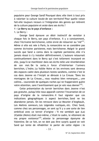 George Sand et le patrimoine populaire
- 33 -
N° 22, Septembre 2022
populaire pour George Sand? Pourquoi donc elle tient à tout prix
à valoriser la culture locale de son territoire? Pour quelle raison
fait-elle toujours recours à l’intégration des genres qui relèvent
de la culture populaire et orale dans ses écrits ?
1 - Le Berry ou le pays d’enfance :
1. Le Berry :
George Sand éprouve un désir instinctif de revisiter à
chaque fois le Berry, son pays d’enfance. Il y a constamment,
chez l’écrivaine berrichonne, cette envie de retourner au "nid"(1)
.
Même si elle est née à Paris, la romancière ne se considère pas
comme écrivaine parisienne, mais berrichonne. Malgré le grand
succès que Sand a connu dans la capitale parisienne, elle n’a
jamais réussi à s’y installer définitivement. L’auteure retournait
continuellement dans le Berry qui s’est tellement incorporé en
elle, jusqu’à se manifester dans ses écrits telle une réverbération
de son moi. De la sorte, à force d’intérioriser l’univers
berrichon, L’Indre, La Vallée Noire et les environs sont devenus
des espaces cadre dans plusieurs textes sandiens, comme c’est le
cas dans Jeanne où l’incipit se déroule à La Creuse. "Dans les
montagnes de La Creuse,… vous voudrez bien remarquer,… une
colline… couronnée de quelques roches qui ne frapperaient guère
votre attention, sans l’avertissement que je vais vous donner"(2)
.
Cette présentation du terroir berrichon dans Jeanne n’est
pas gratuite, puisqu’elle nous apparaît comme l’incarnation de ce
pays d’origine de la romancière. Il faut signaler que ces
indications géographiques à aspect berrichon, Sand ne les
abandonne jamais. On les retrouve dans Le Meunier d’Angibault,
Les Maitres sonneurs, Les Légendes rustiques, etc. Chez Sand,
comme chez ses personnages, on sent qu’il y a une sorte de lien
ombilical avec ce terroir d’origine : "Il me semblait que (La)
(V)allée (Noire) était moi-même, c’était le cadre, le vêtement de
ma propre existence"(3)
, atteste le personnage éponyme de
Valentine. De ce fait, on ne doit pas être surpris quand on voit
Sand qui tente de réhabiliter le parler de cette région : le
 