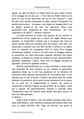 Dr Ikram Chemlali
- 34 -
Revue Annales du patrimoine
patois. Au cœur du Berry, la Vallée Noire est pour Sand le point
où le langage est le plus pur : "C’est dans la Vallée Noire qu’on
parle le vrai, le pur berrichon, qui est le vrai français"(4)
, nous
dit-elle. Ceci montre clairement le désir sandien d’acquitter les
parlers provinciaux : "le paysan a ses règles de langage dont il ne
se départ jamais, et en cela son éducation faite…, sans
grammaire, sans professeur, et sans dictionnaire, est très
supérieure à la nôtre(5)
", retrace l’auteure.
Là, Sand attribue au parler des paysans de sa contrée, la
qualification d’une langue qui a toutes ses règles. Raison pour
laquelle, la romancière n’hésite pas à inculquer des mots en
patois qu’elle sème par endroits dans ses textes, mais elle n’en
abuse pas. L’auteure sait très bien qu’elle a affaire à un public
dont la majorité est bourgeoise d’où le choix d’un langage
romanesque original, un peu à mi-côte entre le langage soutenu
et provincial. Les mots berrichons typiques décorent les textes
sandiens, la plupart du temps en italique tel que doucettement,
gambiller, loqueteux, usance. Ainsi nait un langage nouveau et
agréable, comme est agréable le Berry.
Revenir continuellement sur ce pays d’enfance s’avère donc
une nécessité de faire renaitre de ses cendres le patrimoine
populaire, chose qui à son tour, participe de la tentative de
confirmer cette identité berrichonne de l’écrivaine. Mais il faut
signaler que le fait d’inclure l’univers berrichon dans les textes
sandiens va permettre de le sortir de son isolation et de le placer
sur la voie de la modernisation. A travers ses écrits, la
romancière a dévoilé l’aspect un peu primitif de sa région, chose
qui a poussé les gouvernements français a accordé toute
l’importance dont cet endroit avait besoin sans pour autant lui
ôter son côté poétique.
2. Nohant :
Sand a aimé le Berry, c’est une affaire certaine. Mais elle a
aussi aimé Nohant, cette demeure luxueuse berrichonne dont elle
sera la seule héritière dès l’âge de dix-huit ans, après la
 