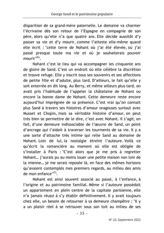 George Sand et le patrimoine populaire
- 35 -
N° 22, Septembre 2022
disparition de sa grand-mère paternelle. Le domaine va charmer
l’écrivaine dès son retour de l’Espagne en compagnie de son
père, alors qu’elle n’a que quatre ans. Elle décide aussitôt d’y
passer sa vie et d’y mourir, comme l’atteste elle-même quand
elle écrit : "cette terre de Nohant où j’ai été élevée, où j’ai
passé presque toute ma vie et où je souhaiterais pouvoir
mourir"(6)
.
Nohant c’est le lieu qui va accompagner les cinquante ans
de gloire de Sand. C’est un endroit où elle célèbre la discrétion
et trouve refuge. Elle y inscrit tous ses souvenirs et ses affections
de petite fille et d’adulte, plus tard. D’ailleurs, le fait qu’elle y
soit enterrée en dit long. Au Berry, et même ailleurs plus tard, on
avait pris l’habitude de l’appeler la châtelaine de Nohant ou
encore la bonne dame de Nohant. Cette demeure reste encore
aujourd’hui imprégnée de sa présence. C’est vrai qu’on connait
plus Sand à travers ses histoires d’amour orageuses surtout avec
Musset et Chopin, mais sa véritable histoire d’amour, on peut
très bien se permettre de le dire, c’est avec Nohant. Il s’agit, en
fait, d’une demeure indissociable de l’œuvre de Sand, un point
d’ancrage qui l’aidait à traverser les tourments de sa vie. Il y a
une sorte d’attache très intime qui relie Sand au domaine de
Nohant. Loin de lui, la nostalgie étreint l’auteure. Voilà ce
qu’écrit la romancière au moment où elle est obligée de
s’installer à Paris : "C’est alors que je me pris à regretter
Nohant… j’aurais pu au moins louer une petite maison non loin de
la mienne… je me serais reposée là, en face des mêmes horizons
qu’avaient contemplés mes premiers regards, au milieu des amis
de mon enfance"(7)
.
Nohant est ainsi souvent associé au passé, à l’enfance, à
l’origine et au patrimoine familial. Même si l’auteure possédait
un appartement en plein centre de la capitale parisienne, elle
n’a jamais réussi à s’y établir définitivement. Il y avait toujours
chez elle, un besoin de retourner à sa demeure champêtre : "Il y
a un plaisir réel à se retrouver sous son toit au milieu de ses
 