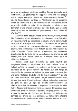 Dr Ikram Chemlali
- 36 -
Revue Annales du patrimoine
gens, de ses animaux et de ses meubles. Rien de tout cela n’est
indifférent... Ce (domaine) me rappelle toute ma vie, chaque
arbre, chaque pierre me retrace un chapitre de mon histoire"(8)
,
atteste Sand. Nohant participe à l’édification de la personne
même de l’écrivaine et à la construction de son identité. De la
sorte, elle décide de faire de ce domaine en plein univers
berrichon : "une maison d’artiste, car elle disait que la seule
identité qu’elle se considérait (réellement) c’était l’identité
d’artiste"(9)
.
A Nohant Sand accueille sans cesse: Musset, Chopin, Dumas
fils, Flaubert et autres intellectuels dont la présence se fait selon
un rassemblement qui concrétise la rêverie d’une communauté
littéraire et artistique très chère à l’écrivaine où les grands
artistes peuvent se rencontrer, discuter et comparer leurs
œuvres. Une communauté dont Nohant est une vraie égérie, au
point d’inspirer Chopin qui va y composer ses meilleures
symphonies. De la Croix ne va pas échapper au charme de cet
endroit, non plus. Balzac aussi va y trouver muse pour la
rédaction de Beatrix.
Nohant c’est aussi l’endroit où Sand nourrit son
imaginaire. Là-bas, la romancière écrit sans relâche. C’est à
Nohant qu’elle va produire la majeure partie de son œuvre
colossale et un grand nombre de textes qui ont forgé sa
renommée. Le domaine de Nohant est donc pour la romancière
une sorte "d’atelier d’artiste (et) de lieu de création"(10)
où elle
va aussi concrétiser son grand projet communautaire avec
Leroux. Une sorte d’imprimerie qui va faire embaucher beaucoup
de gens du coin. Ce type de projets communautaires va
réapparaitre dans Le Meunier d’Angibault, Consuelo et La Ville
Noire. Résolument Nohant devient une source d’inspiration pour
l’écrivaine. Sand et Nohant s’édifient réciproquement. Le lieu
stimule la pensée de l’artiste qui dispense, en échange, ses
services au profit de son domaine. La romancière cherche
continuellement à le rénover et à le moderniser. Nohant est donc
 