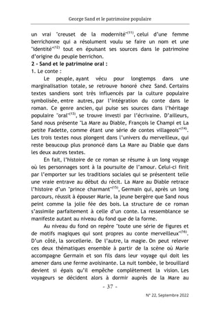 George Sand et le patrimoine populaire
- 37 -
N° 22, Septembre 2022
un vrai "creuset de la modernité"(11)
, celui d’une femme
berrichonne qui a résolument voulu se faire un nom et une
"identité"(12)
tout en épuisant ses sources dans le patrimoine
d’origine du peuple berrichon.
2 - Sand et le patrimoine oral :
1. Le conte :
Le peuple, ayant vécu pour longtemps dans une
marginalisation totale, se retrouve honoré chez Sand. Certains
textes sandiens sont très influencés par la culture populaire
symbolisée, entre autres, par l’intégration du conte dans le
roman. Ce genre ancien, qui puise ses sources dans l’héritage
populaire "oral"(13)
, se trouve investi par l’écrivaine. D’ailleurs,
Sand nous présente "La Mare au Diable, François le Champi et La
petite Fadette, comme étant une série de contes villageois"(14)
.
Les trois textes nous plongent dans l’univers du merveilleux, qui
reste beaucoup plus prononcé dans La Mare au Diable que dans
les deux autres textes.
En fait, l’histoire de ce roman se résume à un long voyage
où les personnages sont à la poursuite de l’amour. Celui-ci finit
par l’emporter sur les traditions sociales qui se présentent telle
une vraie entrave au début du récit. La Mare au Diable retrace
l’histoire d’un "prince charmant"(15)
, Germain qui, après un long
parcours, réussit à épouser Marie, la jeune bergère que Sand nous
peint comme la jolie fée des bois. La structure de ce roman
s’assimile parfaitement à celle d’un conte. La ressemblance se
manifeste autant au niveau du fond que de la forme.
Au niveau du fond on repère "toute une série de figures et
de motifs magiques qui sont propres au conte merveilleux"(16)
.
D’un côté, la sorcellerie. De l’autre, la magie. On peut relever
ces deux thématiques ensemble à partir de la scène où Marie
accompagne Germain et son fils dans leur voyage qui doit les
amener dans une ferme avoisinante. La nuit tombée, le brouillard
devient si épais qu’il empêche complètement la vision. Les
voyageurs se décident alors à dormir auprès de la Mare au
 
