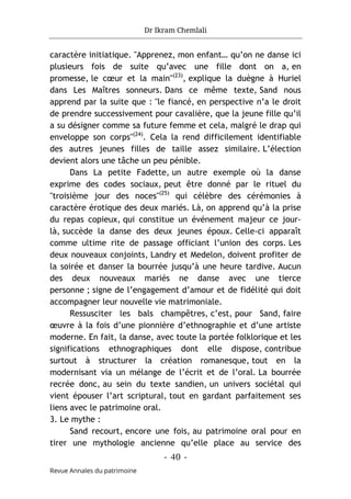 Dr Ikram Chemlali
- 40 -
Revue Annales du patrimoine
caractère initiatique. "Apprenez, mon enfant… qu’on ne danse ici
plusieurs fois de suite qu’avec une fille dont on a, en
promesse, le cœur et la main"(23)
, explique la duègne à Huriel
dans Les Maîtres sonneurs. Dans ce même texte, Sand nous
apprend par la suite que : "le fiancé, en perspective n’a le droit
de prendre successivement pour cavalière, que la jeune fille qu’il
a su désigner comme sa future femme et cela, malgré le drap qui
enveloppe son corps"(24)
. Cela la rend difficilement identifiable
des autres jeunes filles de taille assez similaire. L’élection
devient alors une tâche un peu pénible.
Dans La petite Fadette, un autre exemple où la danse
exprime des codes sociaux, peut être donné par le rituel du
"troisième jour des noces"(25)
qui célèbre des cérémonies à
caractère érotique des deux mariés. Là, on apprend qu’à la prise
du repas copieux, qui constitue un événement majeur ce jour-
là, succède la danse des deux jeunes époux. Celle-ci apparaît
comme ultime rite de passage officiant l’union des corps. Les
deux nouveaux conjoints, Landry et Medelon, doivent profiter de
la soirée et danser la bourrée jusqu’à une heure tardive. Aucun
des deux nouveaux mariés ne danse avec une tierce
personne ; signe de l’engagement d’amour et de fidélité qui doit
accompagner leur nouvelle vie matrimoniale.
Ressusciter les bals champêtres, c’est, pour Sand, faire
œuvre à la fois d’une pionnière d’ethnographie et d’une artiste
moderne. En fait, la danse, avec toute la portée folklorique et les
significations ethnographiques dont elle dispose, contribue
surtout à structurer la création romanesque, tout en la
modernisant via un mélange de l’écrit et de l’oral. La bourrée
recrée donc, au sein du texte sandien, un univers sociétal qui
vient épouser l’art scriptural, tout en gardant parfaitement ses
liens avec le patrimoine oral.
3. Le mythe :
Sand recourt, encore une fois, au patrimoine oral pour en
tirer une mythologie ancienne qu’elle place au service des
 