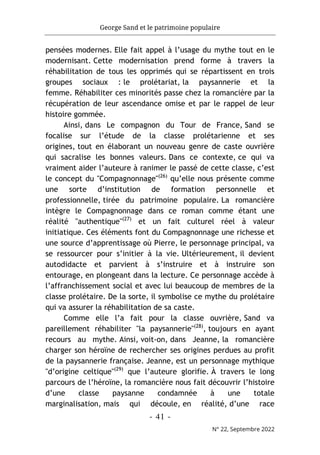 George Sand et le patrimoine populaire
- 41 -
N° 22, Septembre 2022
pensées modernes. Elle fait appel à l’usage du mythe tout en le
modernisant. Cette modernisation prend forme à travers la
réhabilitation de tous les opprimés qui se répartissent en trois
groupes sociaux : le prolétariat, la paysannerie et la
femme. Réhabiliter ces minorités passe chez la romancière par la
récupération de leur ascendance omise et par le rappel de leur
histoire gommée.
Ainsi, dans Le compagnon du Tour de France, Sand se
focalise sur l’étude de la classe prolétarienne et ses
origines, tout en élaborant un nouveau genre de caste ouvrière
qui sacralise les bonnes valeurs. Dans ce contexte, ce qui va
vraiment aider l’auteure à ranimer le passé de cette classe, c’est
le concept du "Compagnonnage"(26)
qu’elle nous présente comme
une sorte d’institution de formation personnelle et
professionnelle, tirée du patrimoine populaire. La romancière
intègre le Compagnonnage dans ce roman comme étant une
réalité "authentique"(27)
et un fait culturel réel à valeur
initiatique. Ces éléments font du Compagnonnage une richesse et
une source d’apprentissage où Pierre, le personnage principal, va
se ressourcer pour s’initier à la vie. Ultérieurement, il devient
autodidacte et parvient à s’instruire et à instruire son
entourage, en plongeant dans la lecture. Ce personnage accède à
l’affranchissement social et avec lui beaucoup de membres de la
classe prolétaire. De la sorte, il symbolise ce mythe du prolétaire
qui va assurer la réhabilitation de sa caste.
Comme elle l’a fait pour la classe ouvrière, Sand va
pareillement réhabiliter "la paysannerie"(28)
, toujours en ayant
recours au mythe. Ainsi, voit-on, dans Jeanne, la romancière
charger son héroïne de rechercher ses origines perdues au profit
de la paysannerie française. Jeanne, est un personnage mythique
"d’origine celtique"(29)
que l’auteure glorifie. À travers le long
parcours de l’héroïne, la romancière nous fait découvrir l’histoire
d’une classe paysanne condamnée à une totale
marginalisation, mais qui découle, en réalité, d’une race
 