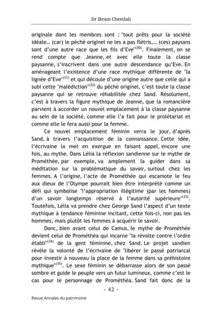 Dr Ikram Chemlali
- 42 -
Revue Annales du patrimoine
originale dont les membres sont : "tout prêts pour la société
idéale… (car) le péché originel ne les a pas flétris,… (ces) paysans
sont d’une autre race que les fils d’Eve"(30)
. Finalement, on se
rend compte que Jeanne, et avec elle toute la classe
paysanne, s’inscrivent dans une autre descendance qu’Eve. En
aménageant l’existence d’une race mythique différente de "la
lignée d’Eve"(31)
et qui découle d’une origine autre que celle qui a
subi cette "malédiction"(32)
du péché originel, c’est toute la classe
paysanne qui se retrouve réhabilitée chez Sand. Résolument,
c’est à travers la figure mythique de Jeanne, que la romancière
parvient à accorder un nouvel emplacement à la classe paysanne
au sein de la société, comme elle l’a fait pour le prolétariat et
comme elle le fera aussi pour la femme.
Ce nouvel emplacement féminin verra le jour, d’après
Sand, à travers l’acquisition de la connaissance. Cette idée,
l’écrivaine la met en exergue en faisant appel, encore une
fois, au mythe. Dans Lélia la réflexion sandienne sur le mythe de
Prométhée, par exemple, va amplement la guider dans sa
méditation sur la problématique du savoir, surtout chez les
femmes. A l’origine, l’acte de Prométhée qui escamote le feu
aux dieux de l’Olympe pourrait bien être interprété comme un
défi qui symbolise "l’appropriation illégitime (par les hommes)
d’un savoir longtemps réservé à l’autorité supérieure"(33)
.
Toutefois, Lélia va prendre chez George Sand l’aspect d’un texte
mythique à tendance féminine incitant, cette fois-ci, non pas les
hommes, mais plutôt les femmes à acquérir le savoir.
Donc, bien avant celui de Camus, le mythe de Prométhée
devient celui de Prométhéa qui incarne "la révolte contre l’ordre
établi"(34)
de la gent féminine, chez Sand. Le projet sandien
révèle la volonté de l’écrivaine de "libérer le passé patriarcal
pour investir à nouveau la place de la femme dans sa préhistoire
mythique"(35)
. Le sexe féminin se débarrasse alors de son passé
sombre et guide le peuple vers un futur lumineux, comme c’est le
cas pour le personnage de Prométhéa. Sand fait donc de la
 
