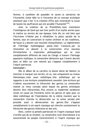 George Sand et le patrimoine populaire
- 43 -
N° 22, Septembre 2022
femme, à condition de posséder le savoir, la salvatrice de
l’humanité. Cette idée va à l’encontre de ce concept archaïque
attestant que c’est "à la création d’Ève que reviendrait la cause
de toutes les souffrances qui ont accablé l’humanité"(36)
.
Avec la création de sa Prométhéa, nous constatons
l’intelligence de Sand qui ose tirer profit d’un mythe ancien pour
le mettre au service de son époque. Cela dit, on voit bien que
l’écrivaine n’hésite pas à réhabiliter la place sociale de la
femme, tout en contrariant le mythe chrétien et ses traditions,
de façon à y donner une nouvelle interprétation. La régénération
de l’héritage mythologique passe, chez l’auteure, par sa
rénovation et aboutit à la construction d’un nouveau
Christianisme à inspiration philosophique qui se veut
complètement différent de celui du Clergé. A travers l’héritage
populaire mythique, la romancière démontre que l’avenir devrait
donc se bâtir sur une volonté qui s’oppose complètement à
l’esprit patriarcal.
Conclusion :
Dès le début de sa carrière, la bonne dame de Nohant va
chercher à marquer son terrain, et ce, non uniquement au niveau
thématique, mais aussi esthétique. Une esthétique qui se
rapporte à une écriture complètement nouvelle. Une écriture qui
n’admet aucunement la hiérarchie des genres. La romancière
rejette ce vieux concept selon lequel les genres artistiques
doivent être hiérarchisés. Plus encore, la modernité sandienne
remet en cause les frontières entre les genres et opte pour un
idéal esthétique de l’hybridation. De la même manière que la
romancière cherche la démocratie sur la scène sociale, elle
procède aussi à démocratiser les genres. Elle s’oppose
complètement à cet esprit classique qui cherche constamment la
hiérarchie des genres littéraires et des arts.
Donc, contre la pensée patriarcale et l’esprit classique Sand
n’arrête pas de se révolter. La romancière croit énormément à la
souveraineté du peuple. Contrairement à l’esprit classique qui
 
