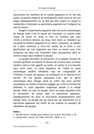 Dr Ikram Chemlali
- 44 -
Revue Annales du patrimoine
sous-estime les membres de la couche populaire et en fait des
sujets, la pensée moderne de Sand glorifie cette caste et fait son
éloge. Subséquemment, on ne doit pas être surpris en voyant la
romancière s’intéresser au patrimoine populaire en l’intégrant au
sein du roman.
Intégrer le patrimoine populaire dans les écrits romanesques
de George Sand, c’est le sauver de l’omission. La culture orale
risque de partir en éclat si elle ne fusionne pas avec
l’écrit. L’écriture devient, du coup chez Sand, un récipient qui
accueille le folklore populaire et lui offre, volontiers, un habitat
où il peut continuer à vivre. On assiste de la sorte à une
glorification de l’art populaire qui vient se marier avec l’art
scriptural. Les deux arts fusionnent alors joyeusement dans un
univers unique pour célébrer le peuple.
Le peuple berrichon en particulier et le peuple français de
manière générale se placent en devant de la scène dans le roman
sandien. Celui-ci fait appelle au conte, au mythe et à la bourrée
pour faire sortir la caste populaire de l’oubli. Le texte
romanesque sandien réhabilite tous les marginalisés de
l’Histoire, à savoir les paysans, le prolétariat et la femme en se
servant de ces genres populaires. C’est que le genre
romanesque, chez George Sand, ne suffit pas pour qu’elle
accomplisse sa mission d’autrice engagée qui a fait le serment de
défendre la caste populaire longtemps placée à la marge
sociale. Parler au nom du peuple, servir sa cause nécessite chez
la romancière de puiser dans le patrimoine populaire.
Subséquemment les deux se nourrissent réciproquement, chez
George Sand. Le peuple qui est sauvé par son patrimoine. Et le
patrimoine populaire qui renaît de ses cendres en essayant de
réhabiliter son peuple.
Notes :
1 - Michelle Perrot : George Sand à Nohant, Ed. Le Seuil, Paris 2018, p. 29.
2 - George Sand : Jeanne, Ed. Paléo, Paris 2011 (1844), p. 11.
 