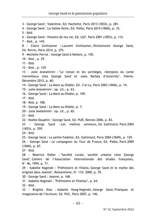 George Sand et le patrimoine populaire
- 45 -
N° 22, Septembre 2022
3 - George Sand : Valentine, Ed. Hachette, Paris 2013 (1832), p. 281.
4 - George Sand : La Vallée Noire, Ed. Paléo, Paris 2014 (1860), p. 33.
5 - Ibid.
6 - George Sand : Histoire de ma vie, Ed. LGF, Paris 2001 (1855), p. 112.
7 - Ibid., p. 145.
8 - Claire Greilsamer : Laurent Greilsamer, Dictionnaire George Sand,
Ed. Perrin, Paris 2014, p. 375.
9 - Michelle Perrot : George Sand à Nohant, p. 105.
10 - Ibid., p. 29.
11 - Ibid.
12 - Ibid., p. 129.
13 - Julie Aneselmini : "Le roman et les sortilèges, réemplois du conte
merveilleux chez George Sand et Jules Barbey d’Aurevilly", Féerie,
Décembre 2015, p. 60.
14 - George Sand : La Mare au Diable, Ed. J’ai Lu, Paris 2003 (1846), p. 14.
15 - Julie Aneselmini : op. cit., p. 63.
16 - George Sand : La Mare au Diable, p. 109.
17 - Ibid.
18 - Ibid. p. 108.
19 - George Sand : La Mare au Diable, p. 7.
20 - Julie Aneselmini : op. cit., p. 65.
21 - Ibid.
22 - Noëlle Dauphin : George Sand, Ed. PUR, Rennes 2006, p. 83.
23 - George Sand : Les maîtres sonneurs, Ed. Gallimard, Paris 2004
(1853), p. 359.
24 - Ibid.
25 - George Sand : La petite Fadette, Ed. Gallimard, Paris 2004 (1849), p. 129.
26 - George Sand : Le compagnon du Tour de France, Ed. Paléo, Paris 2009
(1840), p. 67.
27 - Ibid.
28 - Béatrice Didier : "Société rurale, société urbaine chez George
Sand", Cahiers de l’Association internationale des études françaises,
N° 46, 1994, p. 71.
29 - Isabelle Naginski : "Préhistoire et filiatio, George Sand et le mythe des
origines dans Jeanne", Romantisme, N° 110, 2000, p. 70.
30 - George Sand : Jeanne, p. 168.
31 - Isabelle Naginski : "Préhistoire et filiation", p. 64.
32 - Ibid.
33 - Brigitte Diaz : Isabelle Hoog-Naginski, George Sand, Pratiques et
imaginaires de l’écriture, Ed. PUC, Paris 2007, p. 146.
 
