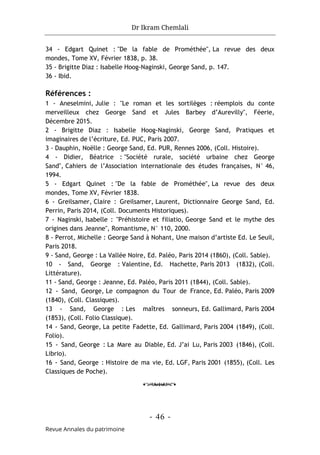 Dr Ikram Chemlali
- 46 -
Revue Annales du patrimoine
34 - Edgart Quinet : "De la fable de Prométhée", La revue des deux
mondes, Tome XV, Février 1838, p. 38.
35 - Brigitte Diaz : Isabelle Hoog-Naginski, George Sand, p. 147.
36 - Ibid.
Références :
1 - Aneselmini, Julie : "Le roman et les sortilèges : réemplois du conte
merveilleux chez George Sand et Jules Barbey d’Aurevilly", Féerie,
Décembre 2015.
2 - Brigitte Diaz : Isabelle Hoog-Naginski, George Sand, Pratiques et
imaginaires de l’écriture, Ed. PUC, Paris 2007.
3 - Dauphin, Noëlle : George Sand, Ed. PUR, Rennes 2006, (Coll. Histoire).
4 - Didier, Béatrice : "Société rurale, société urbaine chez George
Sand", Cahiers de l’Association internationale des études françaises, N° 46,
1994.
5 - Edgart Quinet : "De la fable de Prométhée", La revue des deux
mondes, Tome XV, Février 1838.
6 - Greilsamer, Claire : Greilsamer, Laurent, Dictionnaire George Sand, Ed.
Perrin, Paris 2014, (Coll. Documents Historiques).
7 - Naginski, Isabelle : "Préhistoire et filiatio, George Sand et le mythe des
origines dans Jeanne", Romantisme, N° 110, 2000.
8 - Perrot, Michelle : George Sand à Nohant, Une maison d’artiste Ed. Le Seuil,
Paris 2018.
9 - Sand, George : La Vallée Noire, Ed. Paléo, Paris 2014 (1860), (Coll. Sable).
10 - Sand, George : Valentine, Ed. Hachette, Paris 2013 (1832), (Coll.
Littérature).
11 - Sand, George : Jeanne, Ed. Paléo, Paris 2011 (1844), (Coll. Sable).
12 - Sand, George, Le compagnon du Tour de France, Ed. Paléo, Paris 2009
(1840), (Coll. Classiques).
13 - Sand, George : Les maîtres sonneurs, Ed. Gallimard, Paris 2004
(1853), (Coll. Folio Classique).
14 - Sand, George, La petite Fadette, Ed. Gallimard, Paris 2004 (1849), (Coll.
Folio).
15 - Sand, George : La Mare au Diable, Ed. J’ai Lu, Paris 2003 (1846), (Coll.
Librio).
16 - Sand, George : Histoire de ma vie, Ed. LGF, Paris 2001 (1855), (Coll. Les
Classiques de Poche).
o
 